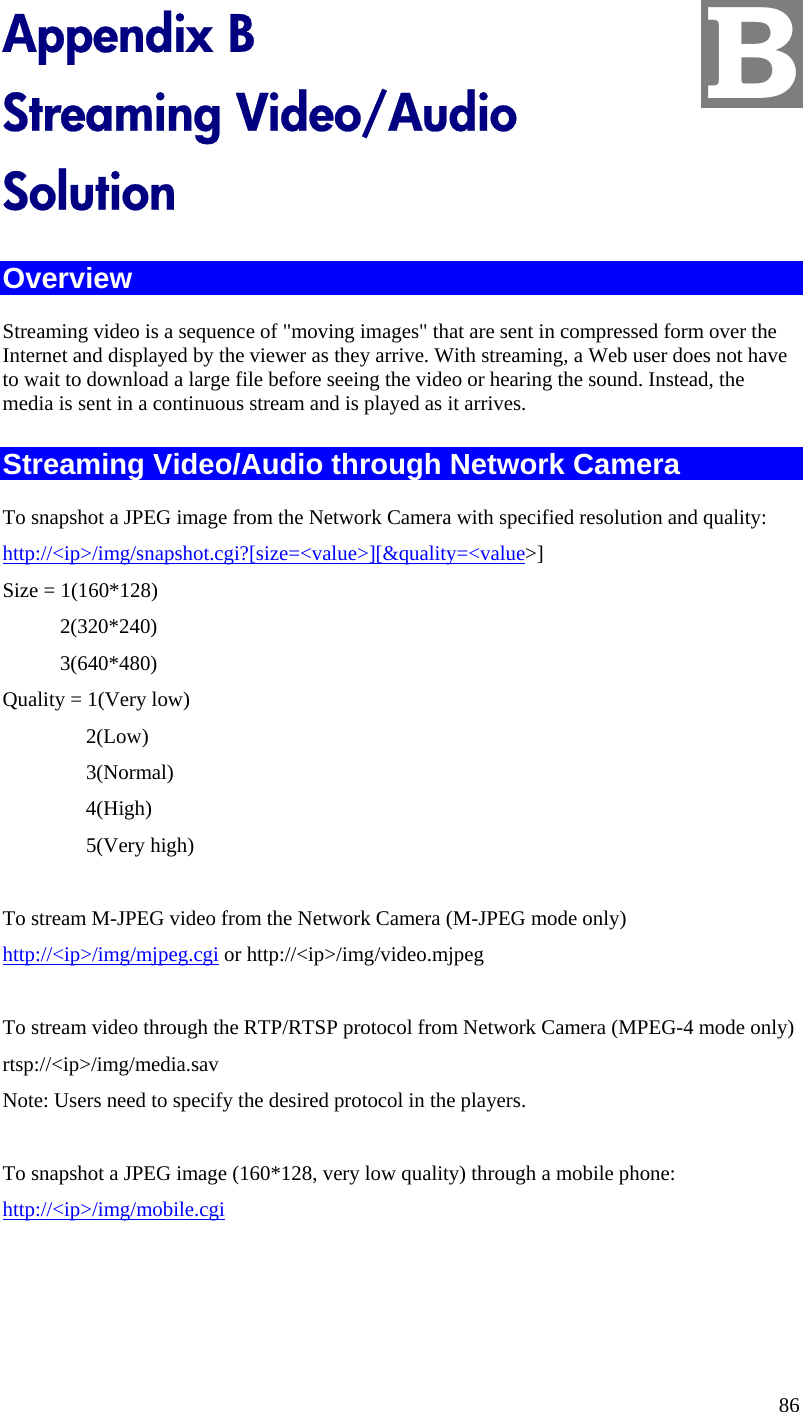  B Appendix B Streaming Video/Audio Solution Overview Streaming video is a sequence of &quot;moving images&quot; that are sent in compressed form over the Internet and displayed by the viewer as they arrive. With streaming, a Web user does not have to wait to download a large file before seeing the video or hearing the sound. Instead, the media is sent in a continuous stream and is played as it arrives.  Streaming Video/Audio through Network Camera To snapshot a JPEG image from the Network Camera with specified resolution and quality: http://&lt;ip&gt;/img/snapshot.cgi?[size=&lt;value&gt;][&amp;quality=&lt;value&gt;] Size = 1(160*128)            2(320*240)            3(640*480) Quality = 1(Very low)                 2(Low)                 3(Normal)                 4(High)                 5(Very high)        To stream M-JPEG video from the Network Camera (M-JPEG mode only) http://&lt;ip&gt;/img/mjpeg.cgi or http://&lt;ip&gt;/img/video.mjpeg  To stream video through the RTP/RTSP protocol from Network Camera (MPEG-4 mode only) rtsp://&lt;ip&gt;/img/media.sav Note: Users need to specify the desired protocol in the players.  To snapshot a JPEG image (160*128, very low quality) through a mobile phone: http://&lt;ip&gt;/img/mobile.cgi 86 