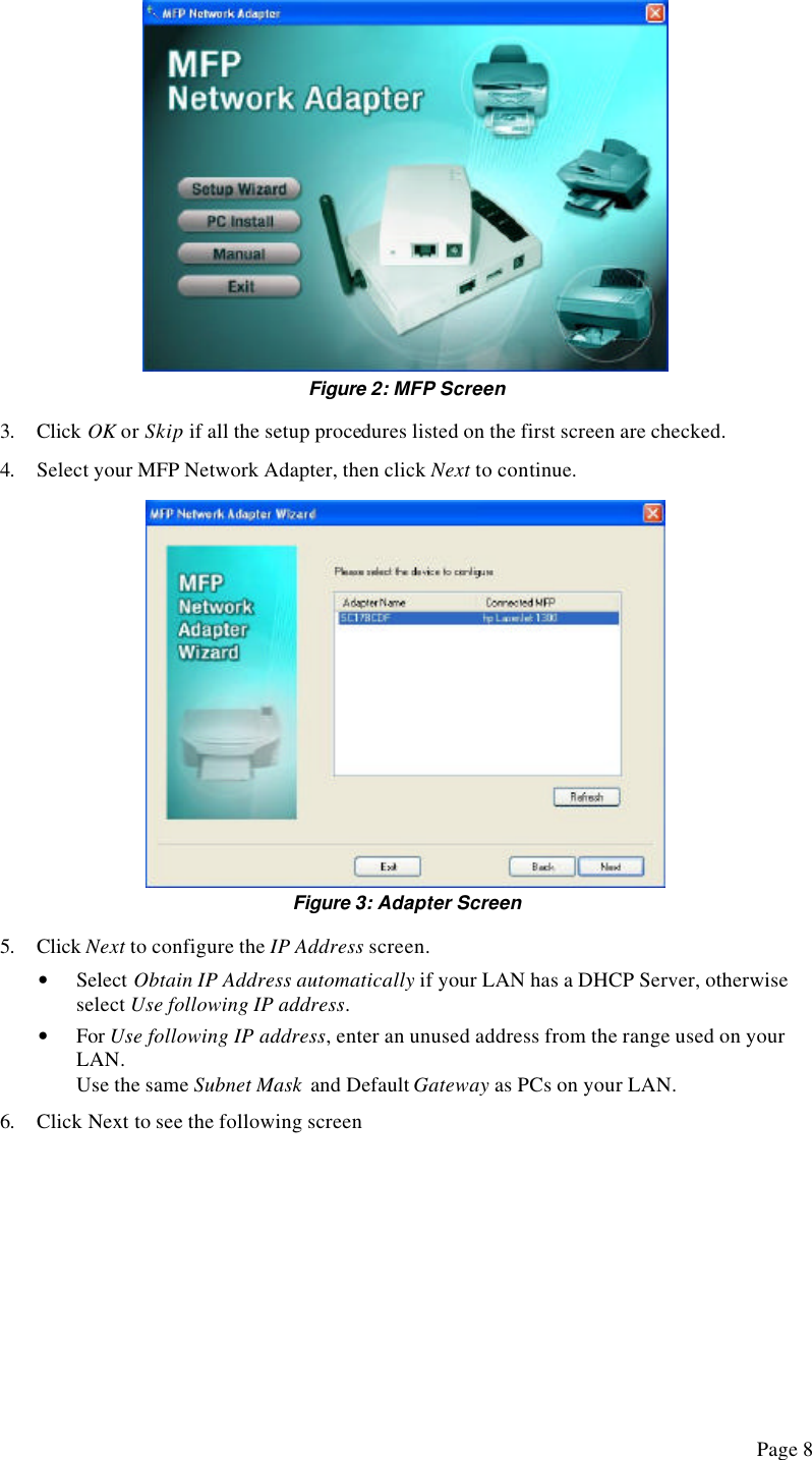  Page 8  Figure 2: MFP Screen 3. Click OK or Skip if all the setup procedures listed on the first screen are checked. 4. Select your MFP Network Adapter, then click Next to continue.  Figure 3: Adapter Screen 5. Click Next to configure the IP Address screen. • Select Obtain IP Address automatically if your LAN has a DHCP Server, otherwise select Use following IP address. • For Use following IP address, enter an unused address from the range used on your LAN. Use the same Subnet Mask  and Default Gateway as PCs on your LAN. 6. Click Next to see the following screen 