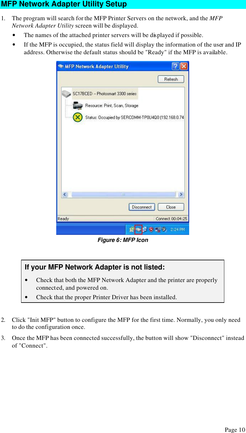  Page 10 MFP Network Adapter Utility Setup 1. The program will search for the MFP Printer Servers on the network, and the MFP Network Adapter Utility screen will be displayed. • The names of the attached printer servers will be displayed if possible. • If the MFP is occupied, the status field will display the information of the user and IP address. Otherwise the default status should be &quot;Ready&quot; if the MFP is available.  Figure 6: MFP Icon  If your MFP Network Adapter is not listed: • Check that both the MFP Network Adapter and the printer are properly connected, and powered on. • Check that the proper Printer Driver has been installed.  2. Click &quot;Init MFP&quot; button to configure the MFP for the first time. Normally, you only need to do the configuration once. 3. Once the MFP has been connected successfully, the button will show &quot;Disconnect&quot; instead of &quot;Connect&quot;. 