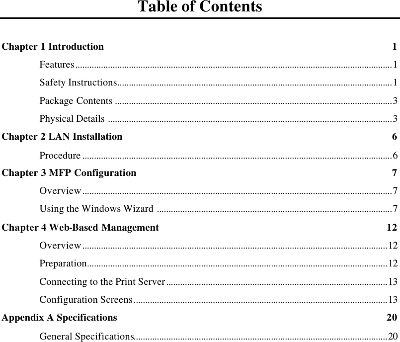    Table of Contents  Chapter 1 Introduction 1 Features........................................................................................................................................1 Safety Instructions......................................................................................................................1 Package Contents .......................................................................................................................3 Physical Details ..........................................................................................................................3 Chapter 2 LAN Installation 6 Procedure .....................................................................................................................................6 Chapter 3 MFP Configuration 7 Overview.....................................................................................................................................7 Using the Windows Wizard .....................................................................................................7 Chapter 4 Web-Based Management 12 Overview...................................................................................................................................12 Preparation.................................................................................................................................12 Connecting to the Print Server...............................................................................................13 Configuration Screens.............................................................................................................13 Appendix A Specifications 20 General Specifications.............................................................................................................20  