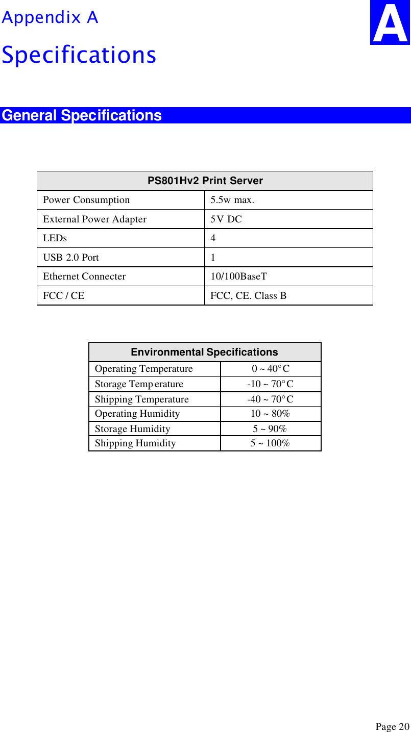  Page 20 Appendix A Specifications  General Specifications   PS801Hv2 Print Server Power Consumption 5.5w max. External Power Adapter 5 V DC LEDs 4 USB 2.0 Port 1 Ethernet Connecter 10/100BaseT FCC / CE FCC, CE. Class B   Environmental Specifications  Operating Temperature 0 ~ 40°C Storage Temp erature -10 ~ 70°C Shipping Temperature -40 ~ 70°C Operating Humidity 10 ~ 80% Storage Humidity 5 ~ 90% Shipping Humidity 5 ~ 100%   A 