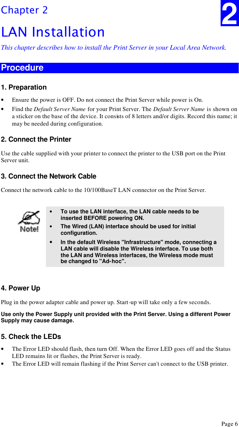  Page 6 Chapter 2 LAN Installation This chapter describes how to install the Print Server in your Local Area Network. Procedure 1. Preparation • Ensure the power is OFF. Do not connect the Print Server while power is On. • Find the Default Server Name for your Print Server. The Default Server Name is shown on a sticker on the base of the device. It consists of 8 letters and/or digits. Record this name; it may be needed during configuration. 2. Connect the Printer Use the cable supplied with your printer to connect the printer to the USB port on the Print Server unit. 3. Connect the Network Cable Connect the network cable to the 10/100BaseT LAN connector on the Print Server.   • To use the LAN interface, the LAN cable needs to be inserted BEFORE powering ON. • The Wired (LAN) interface should be used for initial configuration. • In the default Wireless &quot;Infrastructure&quot; mode, connecting a LAN cable will disable the Wireless interface. To use both the LAN and Wireless interfaces, the Wireless mode must be changed to &quot;Ad-hoc&quot;.  4. Power Up Plug in the power adapter cable and power up. Start-up will take only a few seconds. Use only the Power Supply unit provided with the Print Server. Using a different Power Supply may cause damage. 5. Check the LEDs • The Error LED should flash, then turn Off. When the Error LED goes off and the Status LED remains lit or flashes, the Print Server is ready. • The Error LED will remain flashing if the Print Server can&apos;t connect to the USB printer.  2 
