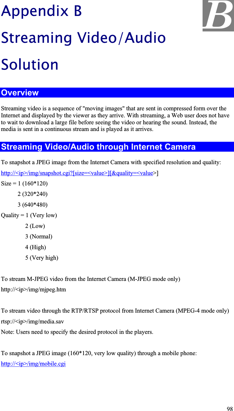 BAppendix BStreaming Video/Audio SolutionOverviewStreaming video is a sequence of &quot;moving images&quot; that are sent in compressed form over the Internet and displayed by the viewer as they arrive. With streaming, a Web user does not haveto wait to download a large file before seeing the video or hearing the sound. Instead, themedia is sent in a continuous stream and is played as it arrives.Streaming Video/Audio through Internet Camera To snapshot a JPEG image from the Internet Camera with specified resolution and quality:http://&lt;ip&gt;/img/snapshot.cgi?[size=&lt;value&gt;][&amp;quality=&lt;value&gt;]Size = 1 (160*120) 2 (320*240) 3 (640*480)Quality = 1 (Very low) 2(Low)3 (Normal)4 (High)5 (Very high)To stream M-JPEG video from the Internet Camera (M-JPEG mode only)http://&lt;ip&gt;/img/mjpeg.htmTo stream video through the RTP/RTSP protocol from Internet Camera (MPEG-4 mode only)rtsp://&lt;ip&gt;/img/media.savNote: Users need to specify the desired protocol in the players.To snapshot a JPEG image (160*120, very low quality) through a mobile phone:http://&lt;ip&gt;/img/mobile.cgi98