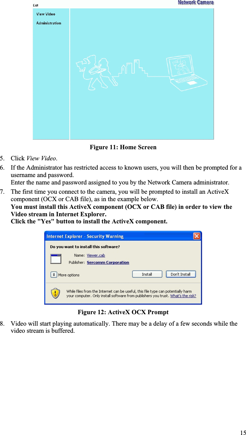 Figure 11: Home Screen5. Click View Video.6. If the Administrator has restricted access to known users, you will then be prompted for ausername and password.Enter the name and password assigned to you by the Network Camera administrator.7. The first time you connect to the camera, you will be prompted to install an ActiveXcomponent (OCX or CAB file), as in the example below.You must install this ActiveX component (OCX or CAB file) in order to view theVideo stream in Internet Explorer. Click the &quot;Yes&quot; button to install the ActiveX component.Figure 12: ActiveX OCX Prompt8. Video will start playing automatically. There may be a delay of a few seconds while thevideo stream is buffered.15