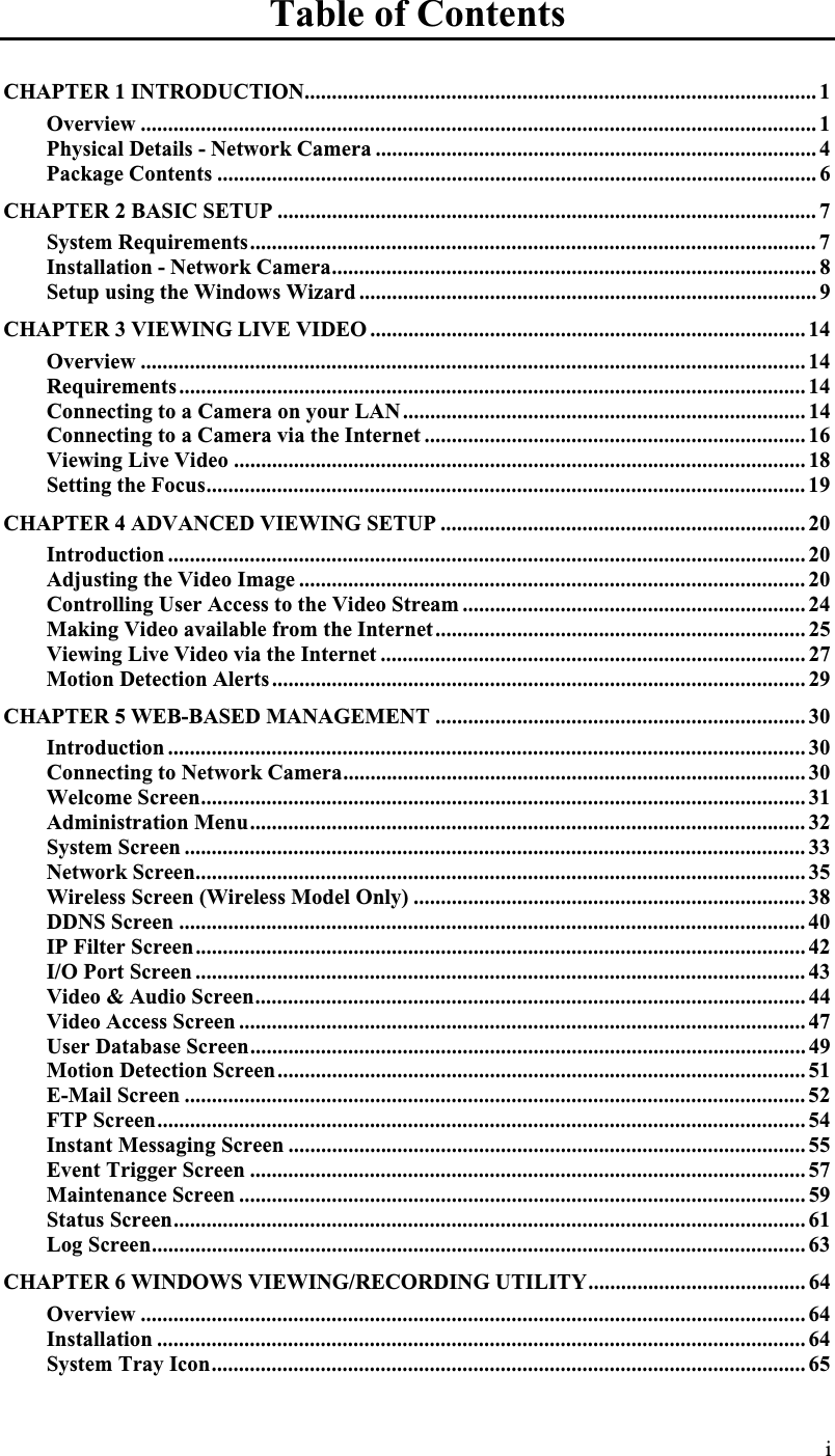 Table of Contents CHAPTER 1 INTRODUCTION.............................................................................................. 1Overview ............................................................................................................................ 1Physical Details - Network Camera ................................................................................. 4Package Contents .............................................................................................................. 6CHAPTER 2 BASIC SETUP ................................................................................................... 7System Requirements........................................................................................................ 7Installation - Network Camera......................................................................................... 8Setup using the Windows Wizard .................................................................................... 9CHAPTER 3 VIEWING LIVE VIDEO ................................................................................ 14Overview .......................................................................................................................... 14Requirements................................................................................................................... 14Connecting to a Camera on your LAN.......................................................................... 14Connecting to a Camera via the Internet ...................................................................... 16Viewing Live Video ......................................................................................................... 18Setting the Focus.............................................................................................................. 19CHAPTER 4 ADVANCED VIEWING SETUP ................................................................... 20Introduction ..................................................................................................................... 20Adjusting the Video Image ............................................................................................. 20Controlling User Access to the Video Stream ............................................................... 24Making Video available from the Internet.................................................................... 25Viewing Live Video via the Internet .............................................................................. 27Motion Detection Alerts.................................................................................................. 29CHAPTER 5 WEB-BASED MANAGEMENT .................................................................... 30Introduction ..................................................................................................................... 30Connecting to Network Camera..................................................................................... 30Welcome Screen............................................................................................................... 31Administration Menu...................................................................................................... 32System Screen .................................................................................................................. 33Network Screen................................................................................................................ 35Wireless Screen (Wireless Model Only) ........................................................................ 38DDNS Screen ................................................................................................................... 40IP Filter Screen................................................................................................................42I/O Port Screen ................................................................................................................ 43Video &amp; Audio Screen..................................................................................................... 44Video Access Screen ........................................................................................................ 47User Database Screen...................................................................................................... 49Motion Detection Screen................................................................................................. 51E-Mail Screen .................................................................................................................. 52FTP Screen....................................................................................................................... 54Instant Messaging Screen ............................................................................................... 55Event Trigger Screen ...................................................................................................... 57Maintenance Screen ........................................................................................................ 59Status Screen.................................................................................................................... 61Log Screen........................................................................................................................ 63CHAPTER 6 WINDOWS VIEWING/RECORDING UTILITY........................................ 64Overview .......................................................................................................................... 64Installation ....................................................................................................................... 64System Tray Icon............................................................................................................. 65i