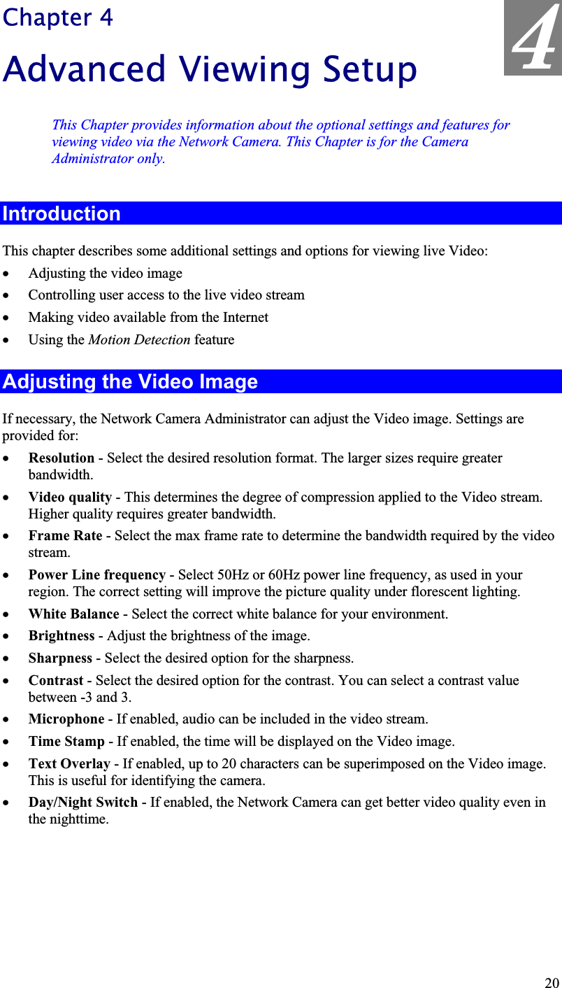 4Chapter 4Advanced Viewing Setup This Chapter provides information about the optional settings and features forviewing video via the Network Camera. This Chapter is for the CameraAdministrator only. IntroductionThis chapter describes some additional settings and options for viewing live Video:x Adjusting the video imagex Controlling user access to the live video streamx Making video available from the Internetx Using the Motion Detection feature Adjusting the Video Image If necessary, the Network Camera Administrator can adjust the Video image. Settings are provided for:x Resolution - Select the desired resolution format. The larger sizes require greaterbandwidth.x Video quality - This determines the degree of compression applied to the Video stream.Higher quality requires greater bandwidth.x Frame Rate - Select the max frame rate to determine the bandwidth required by the videostream.x Power Line frequency - Select 50Hz or 60Hz power line frequency, as used in yourregion. The correct setting will improve the picture quality under florescent lighting.x White Balance - Select the correct white balance for your environment.x Brightness - Adjust the brightness of the image.x Sharpness - Select the desired option for the sharpness.x Contrast - Select the desired option for the contrast. You can select a contrast valuebetween -3 and 3.x Microphone - If enabled, audio can be included in the video stream.x Time Stamp - If enabled, the time will be displayed on the Video image.x Text Overlay - If enabled, up to 20 characters can be superimposed on the Video image.This is useful for identifying the camera.x Day/Night Switch - If enabled, the Network Camera can get better video quality even in the nighttime.20