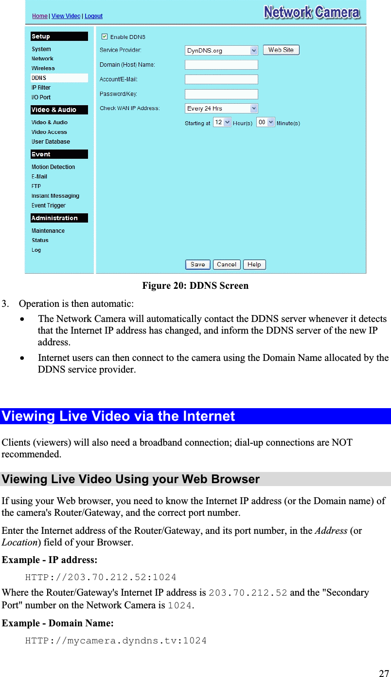 Figure 20: DDNS Screen 3. Operation is then automatic:x The Network Camera will automatically contact the DDNS server whenever it detectsthat the Internet IP address has changed, and inform the DDNS server of the new IPaddress.x Internet users can then connect to the camera using the Domain Name allocated by theDDNS service provider.Viewing Live Video via the Internet Clients (viewers) will also need a broadband connection; dial-up connections are NOTrecommended.Viewing Live Video Using your Web BrowserIf using your Web browser, you need to know the Internet IP address (or the Domain name) ofthe camera&apos;s Router/Gateway, and the correct port number.Enter the Internet address of the Router/Gateway, and its port number, in the Address (orLocation) field of your Browser.Example - IP address: HTTP://203.70.212.52:1024 Where the Router/Gateway&apos;s Internet IP address is 203.70.212.52 and the &quot;SecondaryPort&quot; number on the Network Camera is 1024.Example - Domain Name: HTTP://mycamera.dyndns.tv:1024 27