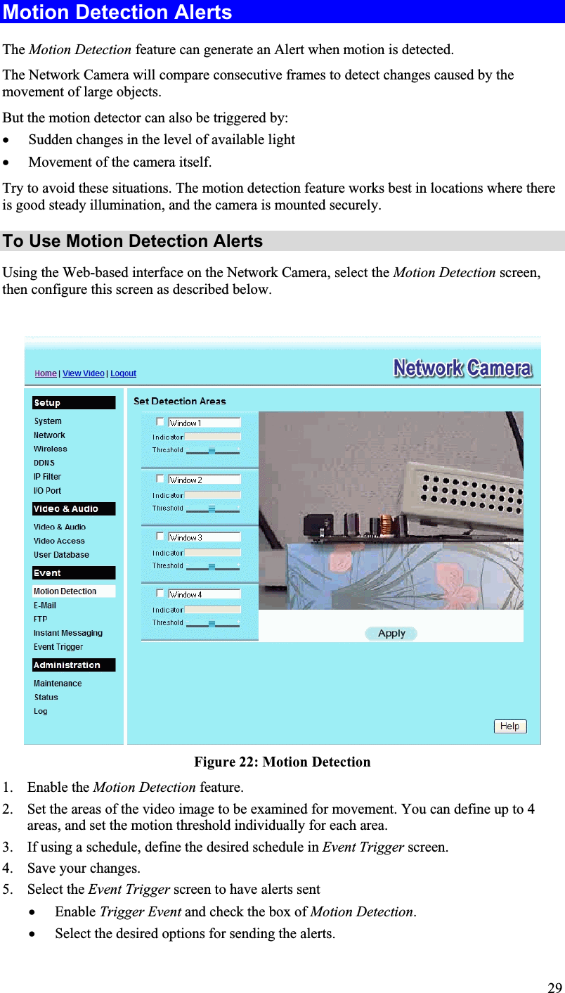 Motion Detection Alerts The Motion Detection feature can generate an Alert when motion is detected.The Network Camera will compare consecutive frames to detect changes caused by themovement of large objects.But the motion detector can also be triggered by:x Sudden changes in the level of available lightx Movement of the camera itself. Try to avoid these situations. The motion detection feature works best in locations where thereis good steady illumination, and the camera is mounted securely.To Use Motion Detection AlertsUsing the Web-based interface on the Network Camera, select the Motion Detection screen,then configure this screen as described below.Figure 22: Motion Detection1. Enable the Motion Detection feature. 2. Set the areas of the video image to be examined for movement. You can define up to 4areas, and set the motion threshold individually for each area.3. If using a schedule, define the desired schedule in Event Trigger screen.4. Save your changes.5. Select the Event Trigger screen to have alerts sentx Enable Trigger Event and check the box of Motion Detection.x Select the desired options for sending the alerts. 29