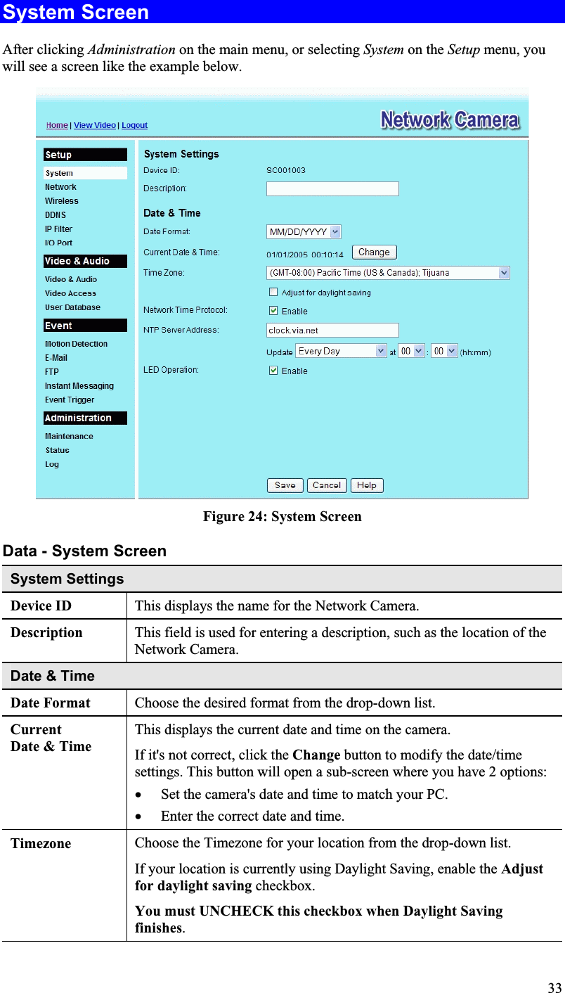 System Screen After clicking Administration on the main menu, or selecting System on the Setup menu, youwill see a screen like the example below.Figure 24: System ScreenData - System Screen System Settings Device ID  This displays the name for the Network Camera. Description This field is used for entering a description, such as the location of the Network Camera.Date &amp; TimeDate Format Choose the desired format from the drop-down list. CurrentDate &amp; Time This displays the current date and time on the camera.If it&apos;s not correct, click the Change button to modify the date/timesettings. This button will open a sub-screen where you have 2 options:x Set the camera&apos;s date and time to match your PC.x Enter the correct date and time. Timezone Choose the Timezone for your location from the drop-down list.If your location is currently using Daylight Saving, enable the Adjustfor daylight saving checkbox.You must UNCHECK this checkbox when Daylight Savingfinishes.33