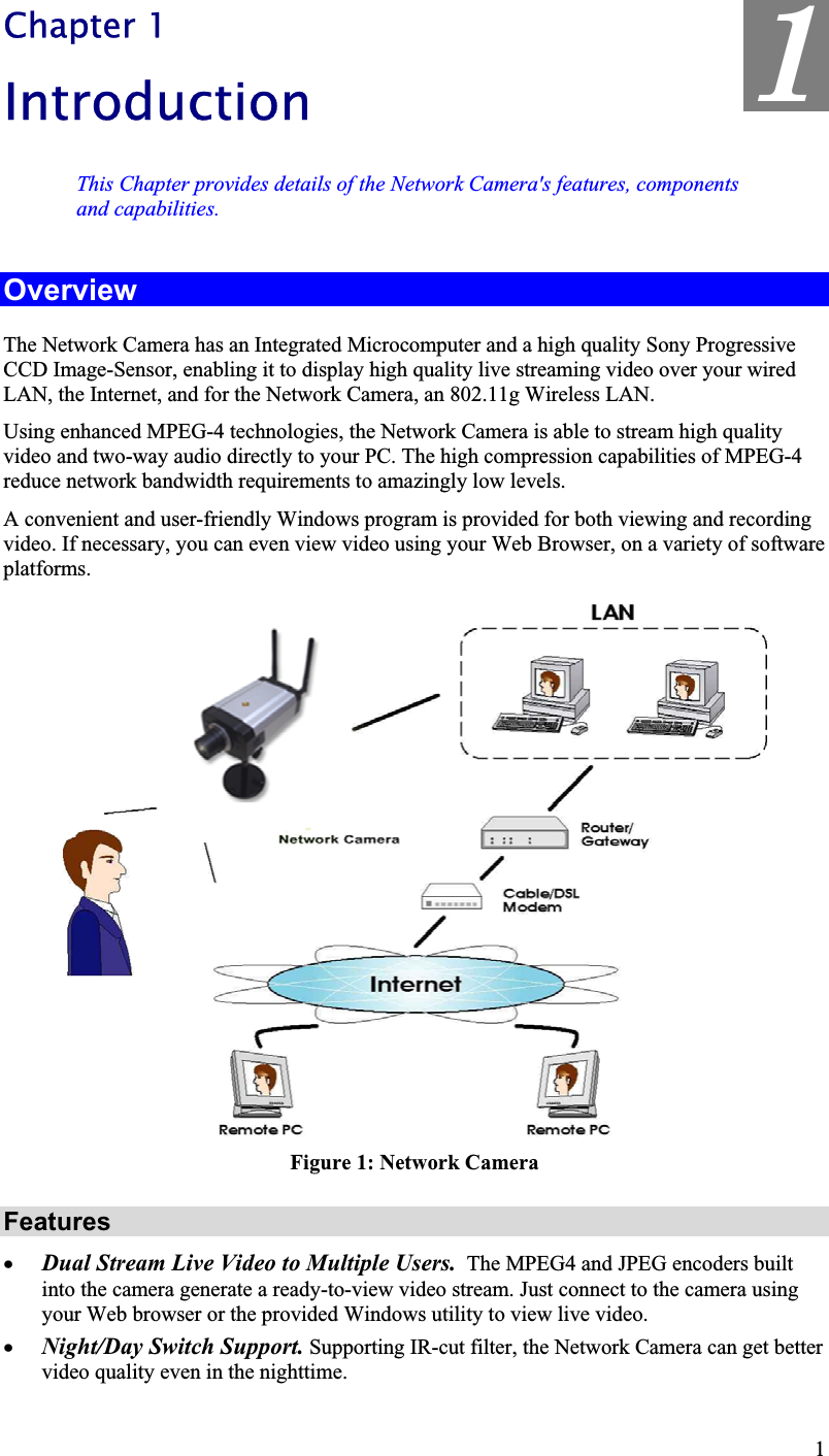 1Chapter 1IntroductionThis Chapter provides details of the Network Camera&apos;s features, componentsand capabilities.OverviewThe Network Camera has an Integrated Microcomputer and a high quality Sony ProgressiveCCD Image-Sensor, enabling it to display high quality live streaming video over your wiredLAN, the Internet, and for the Network Camera, an 802.11g Wireless LAN.Using enhanced MPEG-4 technologies, the Network Camera is able to stream high qualityvideo and two-way audio directly to your PC. The high compression capabilities of MPEG-4reduce network bandwidth requirements to amazingly low levels.A convenient and user-friendly Windows program is provided for both viewing and recordingvideo. If necessary, you can even view video using your Web Browser, on a variety of softwareplatforms.Figure 1: Network Camera Featuresx Dual Stream Live Video to Multiple Users.  The MPEG4 and JPEG encoders builtinto the camera generate a ready-to-view video stream. Just connect to the camera using your Web browser or the provided Windows utility to view live video.x Night/Day Switch Support. Supporting IR-cut filter, the Network Camera can get bettervideo quality even in the nighttime.1