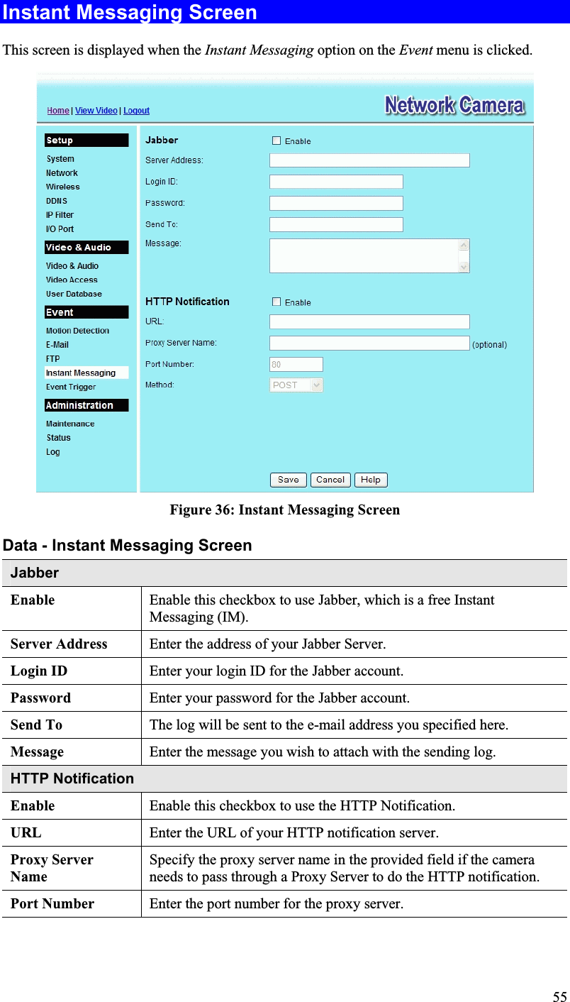 Instant Messaging Screen This screen is displayed when the Instant Messaging option on the Event menu is clicked.Figure 36: Instant Messaging ScreenData - Instant Messaging Screen JabberEnable Enable this checkbox to use Jabber, which is a free InstantMessaging (IM).Server Address Enter the address of your Jabber Server.Login ID  Enter your login ID for the Jabber account.Password Enter your password for the Jabber account.Send To The log will be sent to the e-mail address you specified here.Message Enter the message you wish to attach with the sending log.HTTP NotificationEnable Enable this checkbox to use the HTTP Notification.URL Enter the URL of your HTTP notification server.Proxy ServerNameSpecify the proxy server name in the provided field if the cameraneeds to pass through a Proxy Server to do the HTTP notification.Port Number Enter the port number for the proxy server.55