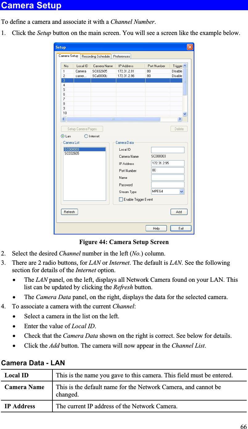 Camera Setup To define a camera and associate it with a Channel Number.1. Click the Setup button on the main screen. You will see a screen like the example below.Figure 44: Camera Setup Screen2. Select the desired Channel number in the left (No.) column.3. There are 2 radio buttons, for LAN or Internet. The default is LAN. See the followingsection for details of the Internet option.x The LAN panel, on the left, displays all Network Camera found on your LAN. Thislist can be updated by clicking the Refresh button.x The Camera Data panel, on the right, displays the data for the selected camera.4. To associate a camera with the current Channel:x Select a camera in the list on the left.x Enter the value of Local ID.x Check that the Camera Data shown on the right is correct. See below for details.x Click the Add button. The camera will now appear in the Channel List.Camera Data - LAN Local ID  This is the name you gave to this camera. This field must be entered.Camera Name This is the default name for the Network Camera, and cannot bechanged.IP Address  The current IP address of the Network Camera.66