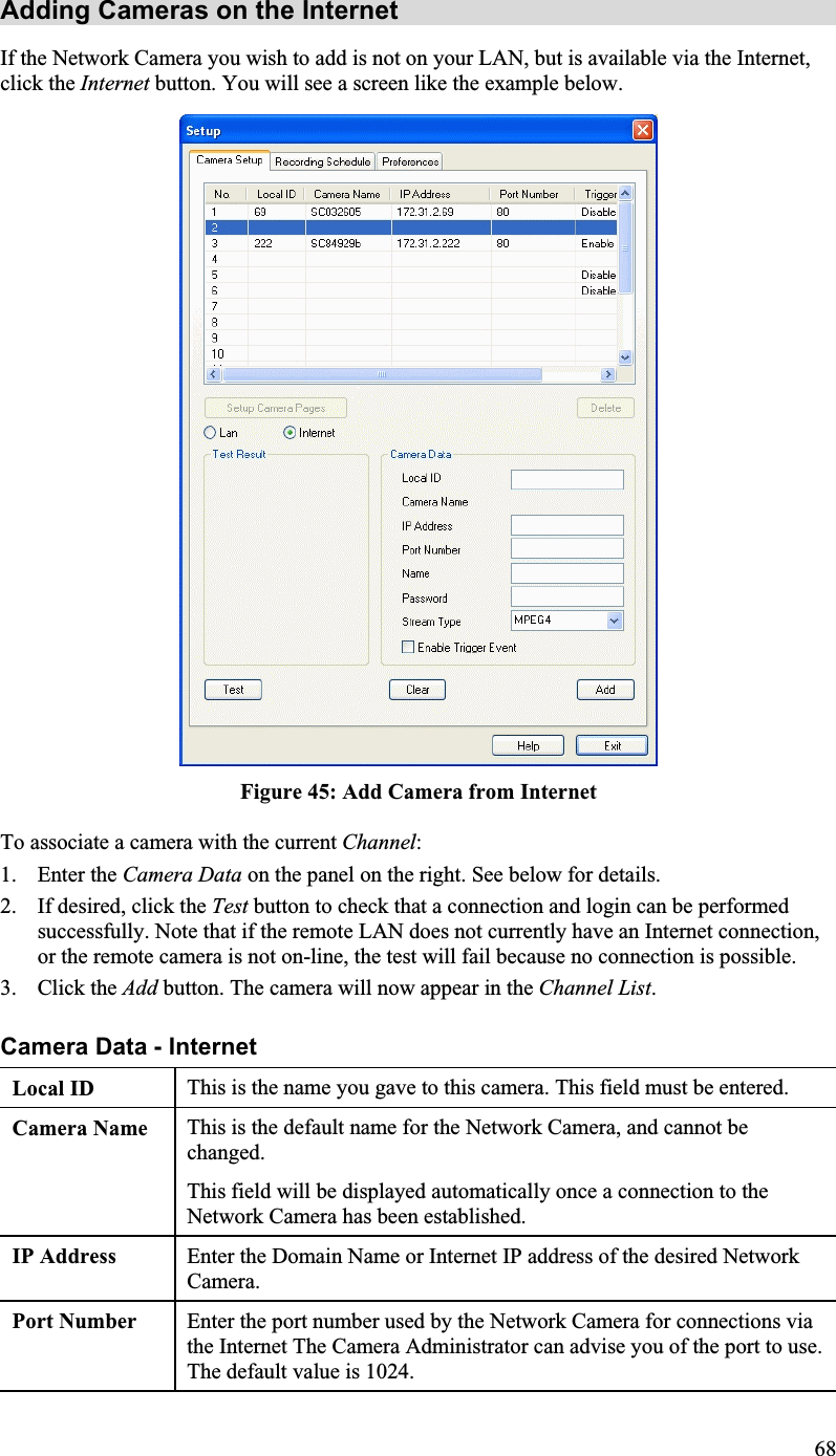 Adding Cameras on the Internet If the Network Camera you wish to add is not on your LAN, but is available via the Internet,click the Internet button. You will see a screen like the example below.Figure 45: Add Camera from InternetTo associate a camera with the current Channel:1. Enter the Camera Data on the panel on the right. See below for details.2. If desired, click the Test button to check that a connection and login can be performedsuccessfully. Note that if the remote LAN does not currently have an Internet connection, or the remote camera is not on-line, the test will fail because no connection is possible.3. Click the Add button. The camera will now appear in the Channel List.Camera Data - Internet Local ID  This is the name you gave to this camera. This field must be entered.Camera Name This is the default name for the Network Camera, and cannot bechanged.This field will be displayed automatically once a connection to theNetwork Camera has been established.IP Address  Enter the Domain Name or Internet IP address of the desired NetworkCamera.Port Number Enter the port number used by the Network Camera for connections viathe Internet The Camera Administrator can advise you of the port to use.The default value is 1024.68