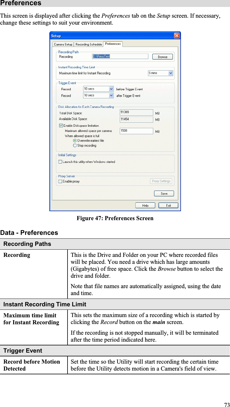 PreferencesThis screen is displayed after clicking the Preferences tab on the Setup screen. If necessary,change these settings to suit your environment.Figure 47: Preferences ScreenData - PreferencesRecording Paths Recording This is the Drive and Folder on your PC where recorded fileswill be placed. You need a drive which has large amounts(Gigabytes) of free space. Click the Browse button to select thedrive and folder.Note that file names are automatically assigned, using the dateand time.Instant Recording Time Limit Maximum time limit for Instant RecordingThis sets the maximum size of a recording which is started byclicking the Record button on the main screen.If the recording is not stopped manually, it will be terminatedafter the time period indicated here.Trigger EventRecord before MotionDetectedSet the time so the Utility will start recording the certain time before the Utility detects motion in a Camera&apos;s field of view.73