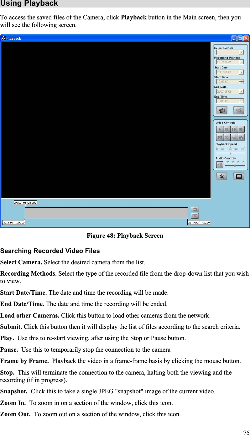 Using Playback To access the saved files of the Camera, click Playback button in the Main screen, then youwill see the following screen.Figure 48: Playback Screen Searching Recorded Video Files Select Camera. Select the desired camera from the list.Recording Methods. Select the type of the recorded file from the drop-down list that you wishto view.Start Date/Time. The date and time the recording will be made.End Date/Time. The date and time the recording will be ended.Load other Cameras. Click this button to load other cameras from the network.Submit. Click this button then it will display the list of files according to the search criteria. Play. Use this to re-start viewing, after using the Stop or Pause button.Pause. Use this to temporarily stop the connection to the camera Frame by Frame. Playback the video in a frame-frame basis by clicking the mouse button.Stop.  This will terminate the connection to the camera, halting both the viewing and therecording (if in progress).Snapshot.  Click this to take a single JPEG &quot;snapshot&quot; image of the current video.Zoom In.  To zoom in on a section of the window, click this icon.Zoom Out.  To zoom out on a section of the window, click this icon.75