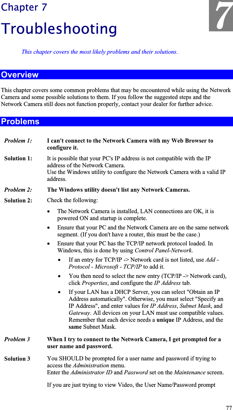 7Chapter 7TroubleshootingThis chapter covers the most likely problems and their solutions.OverviewThis chapter covers some common problems that may be encountered while using the Network Camera and some possible solutions to them. If you follow the suggested steps and theNetwork Camera still does not function properly, contact your dealer for further advice.ProblemsProblem 1:  I can&apos;t connect to the Network Camera with my Web Browser to configure it. Solution 1:  It is possible that your PC&apos;s IP address is not compatible with the IP address of the Network Camera.Use the Windows utility to configure the Network Camera with a valid IPaddress.Problem 2: The Windows utility doesn&apos;t list any Network Cameras.Solution 2:  Check the following:x The Network Camera is installed, LAN connections are OK, it is powered ON and startup is complete.x Ensure that your PC and the Network Camera are on the same networksegment. (If you don&apos;t have a router, this must be the case.)x Ensure that your PC has the TCP/IP network protocol loaded. InWindows, this is done by using Control Panel-Network.x If an entry for TCP/IP -&gt; Network card is not listed, use Add - Protocol - Microsoft - TCP/IP to add it.x You then need to select the new entry (TCP/IP -&gt; Network card),click Properties, and configure the IP Address tab.x If your LAN has a DHCP Server, you can select &quot;Obtain an IP Address automatically&quot;. Otherwise, you must select &quot;Specify an IP Address&quot;, and enter values for IP Address,Subnet Mask, and Gateway. All devices on your LAN must use compatible values.Remember that each device needs a unique IP Address, and the same Subnet Mask.Problem 3  When I try to connect to the Network Camera, I get prompted for auser name and password.Solution 3  You SHOULD be prompted for a user name and password if trying toaccess the Administration menu.Enter the Administrator ID and Password set on the Maintenance screen.If you are just trying to view Video, the User Name/Password prompt77