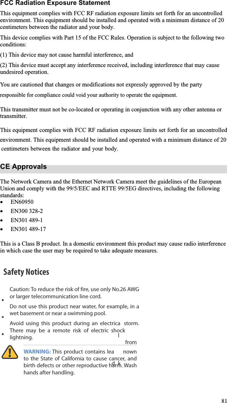 FCC Radiation Exposure Statement This equipment complies with FCC RF radiation exposure limits set forth for an uncontrolledenvironment. This equipment should be installed and operated with a minimum distance of 20centimeters between the radiator and your body.This device complies with Part 15 of the FCC Rules. Operation is subject to the following two conditions:(1) This device may not cause harmful interference, and(2) This device must accept any interference received, including interference that may causeundesired operation.This transmitter must not be co-located or operating in conjunction with any other antenna or transmitter.CE Approvals The Network Camera and the Ethernet Network Camera meet the guidelines of the European Union and comply with the 99/5/EEC and RTTE 99/5EG directives, including the following standards: x EN60950  x EN300 328-2 x EN301 489-1 x EN301 489-17 This is a Class B product. In a domestic environment this product may cause radio interference in which case the user may be required to take adequate measures. 81You are cautioned that changes or modifications not expressly approved by the partyresponsible for compliance could void your authority to operate the equipment. environment. This equipment should be installed and operated with a minimum distance of 20centimeters between the radiator and your body.This equipment complies with FCC RF radiation exposure limits set forth for an uncontrolledSafety NoticesCaution: To reduce the risk of fire, use only No.26 AWGor larger telecommunication line cord.Do not use this product near water, for example, in a wet basement or near a swimming pool.Avoid using this product during an electrical storm.  There may be a remote risk of electric shock fromlightning.WARNING: This product contains lead, knownto the State of California to cause cancer, andbirth defects or other reproductive harm. Wash hands after handling.•••