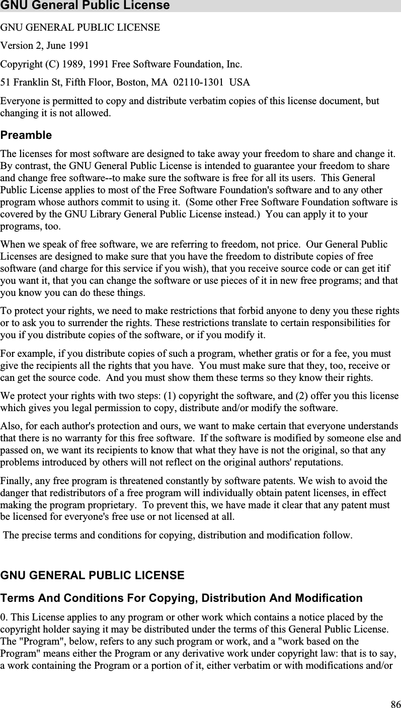 GNU General Public License GNU GENERAL PUBLIC LICENSEVersion 2, June 1991Copyright (C) 1989, 1991 Free Software Foundation, Inc.51 Franklin St, Fifth Floor, Boston, MA  02110-1301 USAEveryone is permitted to copy and distribute verbatim copies of this license document, butchanging it is not allowed.PreambleThe licenses for most software are designed to take away your freedom to share and change it.By contrast, the GNU General Public License is intended to guarantee your freedom to shareand change free software--to make sure the software is free for all its users.  This GeneralPublic License applies to most of the Free Software Foundation&apos;s software and to any otherprogram whose authors commit to using it.  (Some other Free Software Foundation software is covered by the GNU Library General Public License instead.) You can apply it to yourprograms, too.When we speak of free software, we are referring to freedom, not price.  Our General PublicLicenses are designed to make sure that you have the freedom to distribute copies of freesoftware (and charge for this service if you wish), that you receive source code or can get itif you want it, that you can change the software or use pieces of it in new free programs; and thatyou know you can do these things.To protect your rights, we need to make restrictions that forbid anyone to deny you these rightsor to ask you to surrender the rights. These restrictions translate to certain responsibilities foryou if you distribute copies of the software, or if you modify it.For example, if you distribute copies of such a program, whether gratis or for a fee, you mustgive the recipients all the rights that you have.  You must make sure that they, too, receive orcan get the source code. And you must show them these terms so they know their rights.We protect your rights with two steps: (1) copyright the software, and (2) offer you this licensewhich gives you legal permission to copy, distribute and/or modify the software.Also, for each author&apos;s protection and ours, we want to make certain that everyone understandsthat there is no warranty for this free software.  If the software is modified by someone else andpassed on, we want its recipients to know that what they have is not the original, so that anyproblems introduced by others will not reflect on the original authors&apos; reputations.Finally, any free program is threatened constantly by software patents. We wish to avoid thedanger that redistributors of a free program will individually obtain patent licenses, in effect making the program proprietary.  To prevent this, we have made it clear that any patent mustbe licensed for everyone&apos;s free use or not licensed at all. The precise terms and conditions for copying, distribution and modification follow.GNU GENERAL PUBLIC LICENSETerms And Conditions For Copying, Distribution And Modification0. This License applies to any program or other work which contains a notice placed by thecopyright holder saying it may be distributed under the terms of this General Public License.The &quot;Program&quot;, below, refers to any such program or work, and a &quot;work based on theProgram&quot; means either the Program or any derivative work under copyright law: that is to say, a work containing the Program or a portion of it, either verbatim or with modifications and/or86