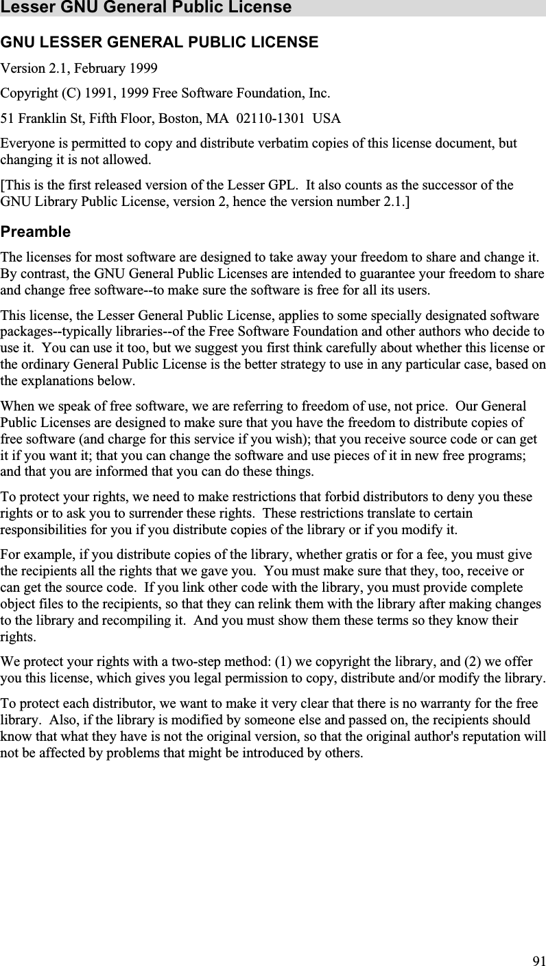 Lesser GNU General Public License GNU LESSER GENERAL PUBLIC LICENSE Version 2.1, February 1999Copyright (C) 1991, 1999 Free Software Foundation, Inc.51 Franklin St, Fifth Floor, Boston, MA  02110-1301 USAEveryone is permitted to copy and distribute verbatim copies of this license document, butchanging it is not allowed.[This is the first released version of the Lesser GPL. It also counts as the successor of theGNU Library Public License, version 2, hence the version number 2.1.]PreambleThe licenses for most software are designed to take away your freedom to share and change it.By contrast, the GNU General Public Licenses are intended to guarantee your freedom to shareand change free software--to make sure the software is free for all its users.This license, the Lesser General Public License, applies to some specially designated softwarepackages--typically libraries--of the Free Software Foundation and other authors who decide touse it.  You can use it too, but we suggest you first think carefully about whether this license orthe ordinary General Public License is the better strategy to use in any particular case, based onthe explanations below.When we speak of free software, we are referring to freedom of use, not price.  Our GeneralPublic Licenses are designed to make sure that you have the freedom to distribute copies offree software (and charge for this service if you wish); that you receive source code or can getit if you want it; that you can change the software and use pieces of it in new free programs;and that you are informed that you can do these things. To protect your rights, we need to make restrictions that forbid distributors to deny you theserights or to ask you to surrender these rights.  These restrictions translate to certainresponsibilities for you if you distribute copies of the library or if you modify it. For example, if you distribute copies of the library, whether gratis or for a fee, you must givethe recipients all the rights that we gave you.  You must make sure that they, too, receive or can get the source code. If you link other code with the library, you must provide completeobject files to the recipients, so that they can relink them with the library after making changesto the library and recompiling it.  And you must show them these terms so they know theirrights.We protect your rights with a two-step method: (1) we copyright the library, and (2) we offeryou this license, which gives you legal permission to copy, distribute and/or modify the library.To protect each distributor, we want to make it very clear that there is no warranty for the freelibrary.  Also, if the library is modified by someone else and passed on, the recipients shouldknow that what they have is not the original version, so that the original author&apos;s reputation willnot be affected by problems that might be introduced by others.91