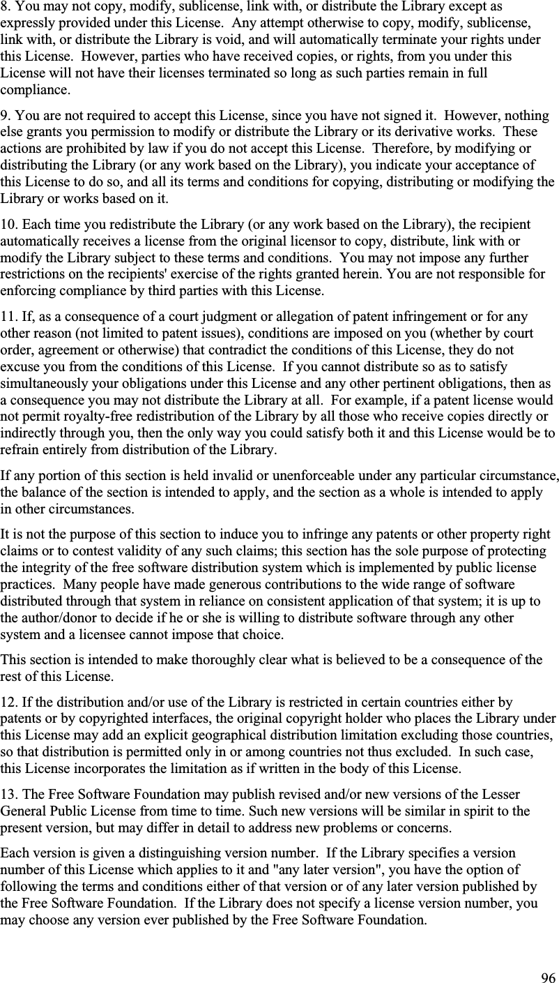 8. You may not copy, modify, sublicense, link with, or distribute the Library except as expressly provided under this License.  Any attempt otherwise to copy, modify, sublicense,link with, or distribute the Library is void, and will automatically terminate your rights underthis License. However, parties who have received copies, or rights, from you under thisLicense will not have their licenses terminated so long as such parties remain in fullcompliance.9. You are not required to accept this License, since you have not signed it.  However, nothingelse grants you permission to modify or distribute the Library or its derivative works. Theseactions are prohibited by law if you do not accept this License.  Therefore, by modifying or distributing the Library (or any work based on the Library), you indicate your acceptance of this License to do so, and all its terms and conditions for copying, distributing or modifying theLibrary or works based on it.10. Each time you redistribute the Library (or any work based on the Library), the recipientautomatically receives a license from the original licensor to copy, distribute, link with ormodify the Library subject to these terms and conditions. You may not impose any furtherrestrictions on the recipients&apos; exercise of the rights granted herein. You are not responsible forenforcing compliance by third parties with this License. 11. If, as a consequence of a court judgment or allegation of patent infringement or for anyother reason (not limited to patent issues), conditions are imposed on you (whether by courtorder, agreement or otherwise) that contradict the conditions of this License, they do notexcuse you from the conditions of this License.  If you cannot distribute so as to satisfy simultaneously your obligations under this License and any other pertinent obligations, then as a consequence you may not distribute the Library at all. For example, if a patent license wouldnot permit royalty-free redistribution of the Library by all those who receive copies directly or indirectly through you, then the only way you could satisfy both it and this License would be torefrain entirely from distribution of the Library.If any portion of this section is held invalid or unenforceable under any particular circumstance,the balance of the section is intended to apply, and the section as a whole is intended to applyin other circumstances.It is not the purpose of this section to induce you to infringe any patents or other property rightclaims or to contest validity of any such claims; this section has the sole purpose of protectingthe integrity of the free software distribution system which is implemented by public licensepractices.  Many people have made generous contributions to the wide range of softwaredistributed through that system in reliance on consistent application of that system; it is up to the author/donor to decide if he or she is willing to distribute software through any othersystem and a licensee cannot impose that choice. This section is intended to make thoroughly clear what is believed to be a consequence of therest of this License.12. If the distribution and/or use of the Library is restricted in certain countries either by patents or by copyrighted interfaces, the original copyright holder who places the Library underthis License may add an explicit geographical distribution limitation excluding those countries,so that distribution is permitted only in or among countries not thus excluded.  In such case, this License incorporates the limitation as if written in the body of this License.13. The Free Software Foundation may publish revised and/or new versions of the LesserGeneral Public License from time to time. Such new versions will be similar in spirit to the present version, but may differ in detail to address new problems or concerns.Each version is given a distinguishing version number. If the Library specifies a versionnumber of this License which applies to it and &quot;any later version&quot;, you have the option offollowing the terms and conditions either of that version or of any later version published bythe Free Software Foundation. If the Library does not specify a license version number, youmay choose any version ever published by the Free Software Foundation.96