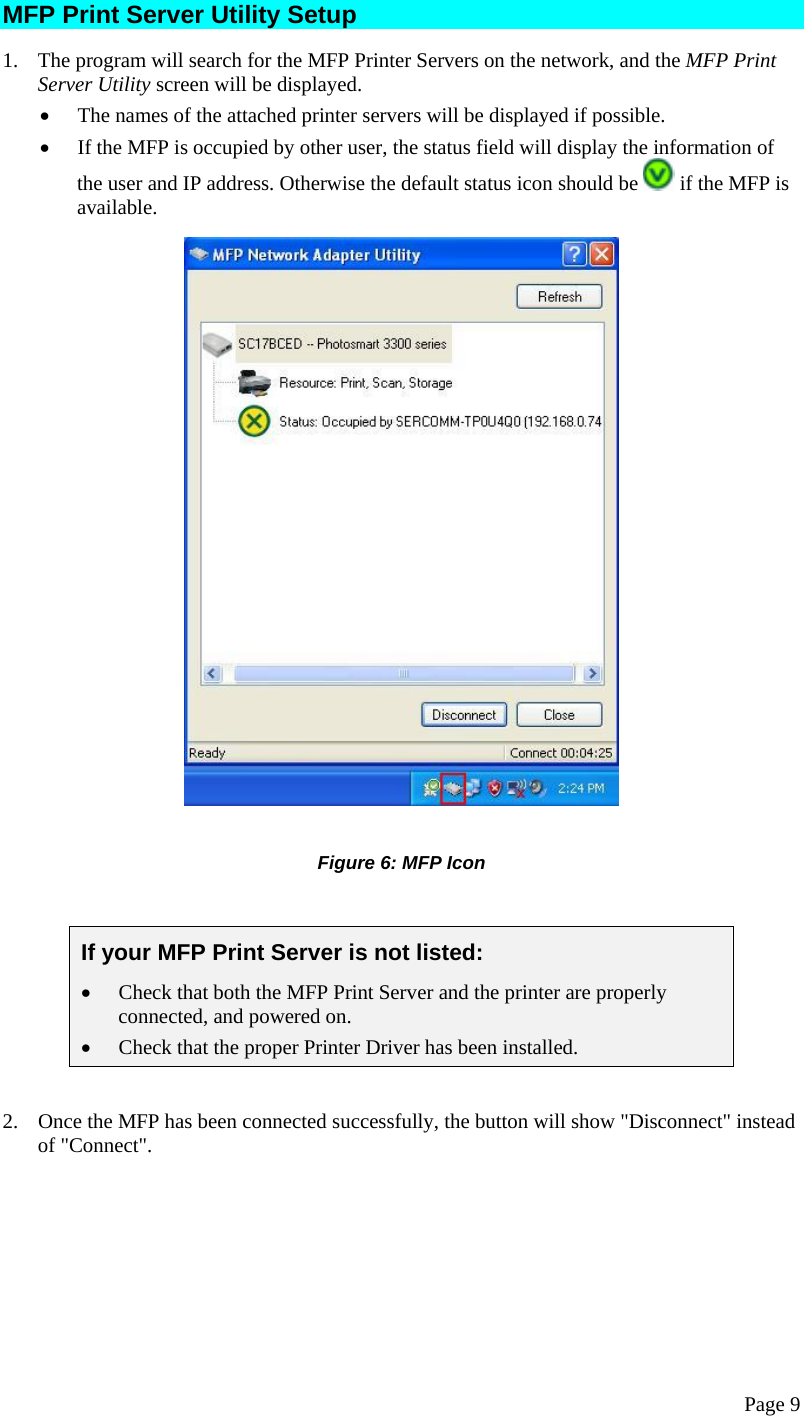  Page 9 MFP Print Server Utility Setup 1.  The program will search for the MFP Printer Servers on the network, and the MFP Print Server Utility screen will be displayed. •  The names of the attached printer servers will be displayed if possible. •  If the MFP is occupied by other user, the status field will display the information of the user and IP address. Otherwise the default status icon should be   if the MFP is available.   Figure 6: MFP Icon  If your MFP Print Server is not listed: •  Check that both the MFP Print Server and the printer are properly connected, and powered on. •  Check that the proper Printer Driver has been installed.  2.  Once the MFP has been connected successfully, the button will show &quot;Disconnect&quot; instead of &quot;Connect&quot;. 