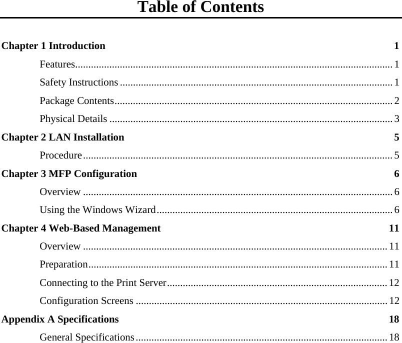    Table of Contents  Chapter 1 Introduction  1 Features.........................................................................................................................1 Safety Instructions........................................................................................................ 1 Package Contents.......................................................................................................... 2 Physical Details ............................................................................................................3 Chapter 2 LAN Installation  5 Procedure......................................................................................................................5 Chapter 3 MFP Configuration  6 Overview ......................................................................................................................6 Using the Windows Wizard..........................................................................................6 Chapter 4 Web-Based Management  11 Overview ....................................................................................................................11 Preparation..................................................................................................................11 Connecting to the Print Server....................................................................................12 Configuration Screens ................................................................................................ 12 Appendix A Specifications  18 General Specifications................................................................................................18  