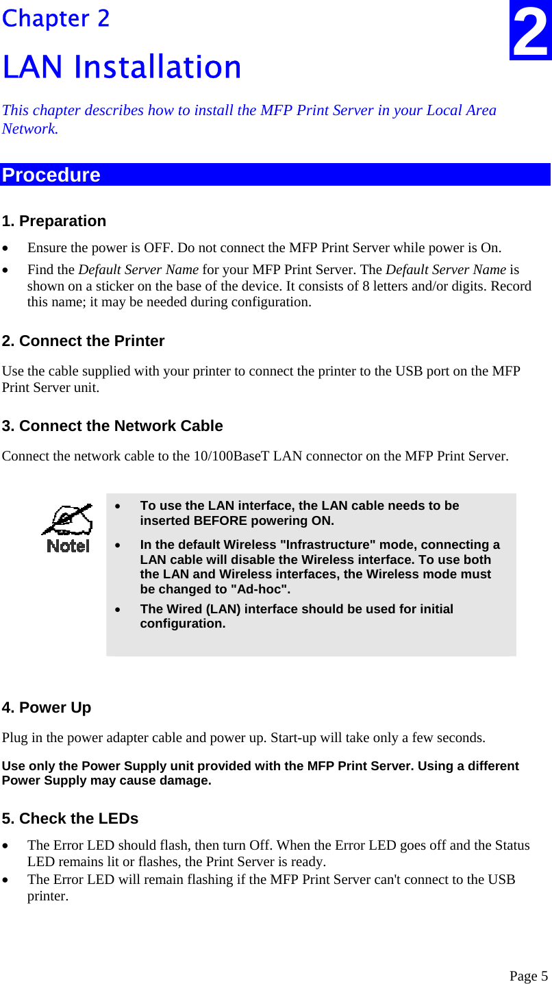  Page 5 2 Chapter 2 LAN Installation This chapter describes how to install the MFP Print Server in your Local Area Network. Procedure 1. Preparation •  Ensure the power is OFF. Do not connect the MFP Print Server while power is On. •  Find the Default Server Name for your MFP Print Server. The Default Server Name is shown on a sticker on the base of the device. It consists of 8 letters and/or digits. Record this name; it may be needed during configuration. 2. Connect the Printer Use the cable supplied with your printer to connect the printer to the USB port on the MFP Print Server unit. 3. Connect the Network Cable Connect the network cable to the 10/100BaseT LAN connector on the MFP Print Server.   •  To use the LAN interface, the LAN cable needs to be inserted BEFORE powering ON. •  In the default Wireless &quot;Infrastructure&quot; mode, connecting a LAN cable will disable the Wireless interface. To use both the LAN and Wireless interfaces, the Wireless mode must be changed to &quot;Ad-hoc&quot;. •  The Wired (LAN) interface should be used for initial configuration.   4. Power Up Plug in the power adapter cable and power up. Start-up will take only a few seconds. Use only the Power Supply unit provided with the MFP Print Server. Using a different Power Supply may cause damage. 5. Check the LEDs •  The Error LED should flash, then turn Off. When the Error LED goes off and the Status LED remains lit or flashes, the Print Server is ready. •  The Error LED will remain flashing if the MFP Print Server can&apos;t connect to the USB printer.  