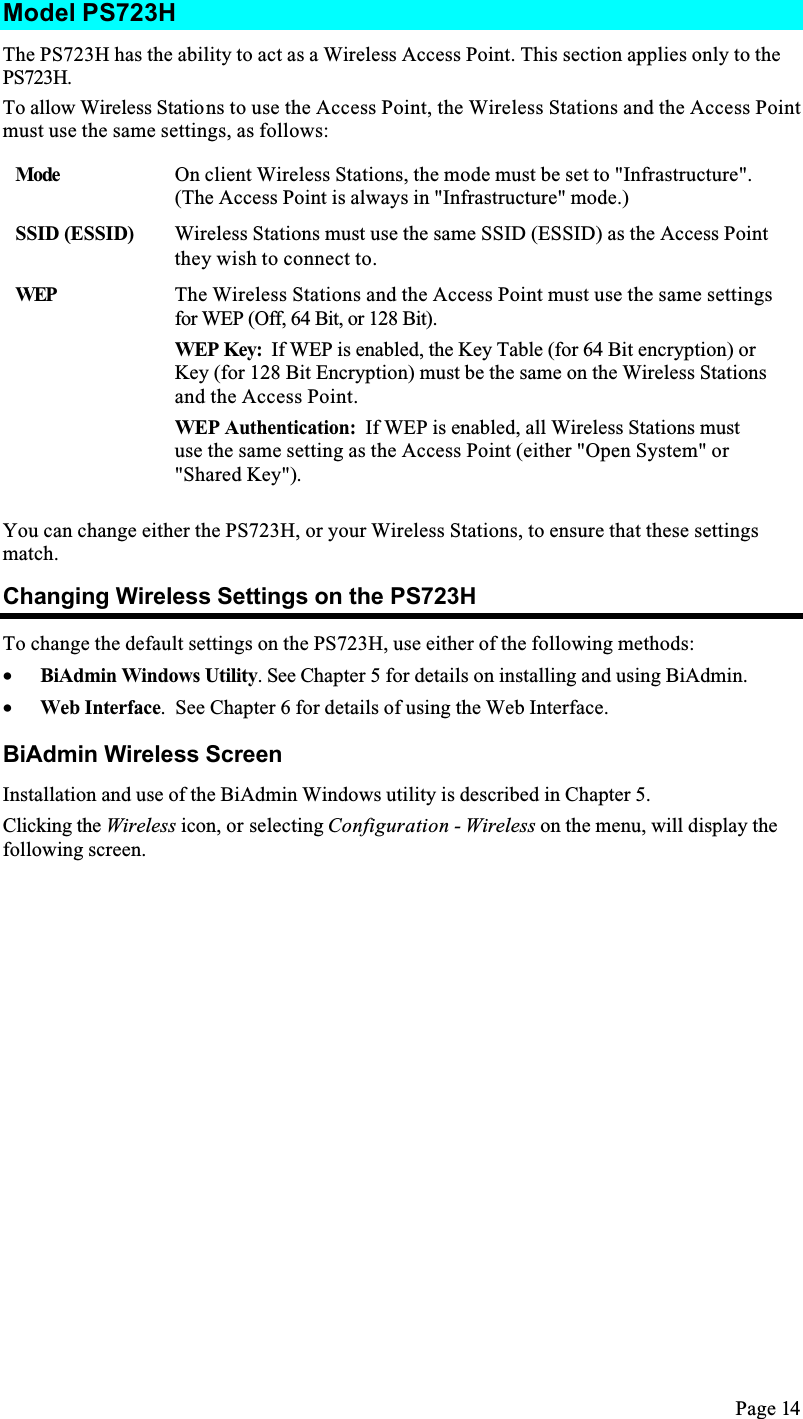 Page 14Model PS723HThe PS723H has the ability to act as a Wireless Access Point. This section applies only to the PS723H.To allow Wireless Stations to use the Access Point, the Wireless Stations and the Access Point must use the same settings, as follows:Mode On client Wireless Stations, the mode must be set to &quot;Infrastructure&quot;.(The Access Point is always in &quot;Infrastructure&quot; mode.)SSID (ESSID) Wireless Stations must use the same SSID (ESSID) as the Access Point they wish to connect to.WEP The Wireless Stations and the Access Point must use the same settings for WEP (Off, 64 Bit, or 128 Bit).WEP Key:  If WEP is enabled, the Key Table (for 64 Bit encryption) or Key (for 128 Bit Encryption) must be the same on the Wireless Stations and the Access Point.WEP Authentication:  If WEP is enabled, all Wireless Stations must use the same setting as the Access Point (either &quot;Open System&quot; or &quot;Shared Key&quot;).You can change either the PS723H, or your Wireless Stations, to ensure that these settings match.Changing Wireless Settings on the PS723HTo change the default settings on the PS723H, use either of the following methods:•  BiAdmin Windows Utility. See Chapter 5 for details on installing and using BiAdmin.•  Web Interface.  See Chapter 6 for details of using the Web Interface.BiAdmin Wireless ScreenInstallation and use of the BiAdmin Windows utility is described in Chapter 5. Clicking the Wireless icon, or selecting Configuration - Wireless on the menu, will display the following screen.