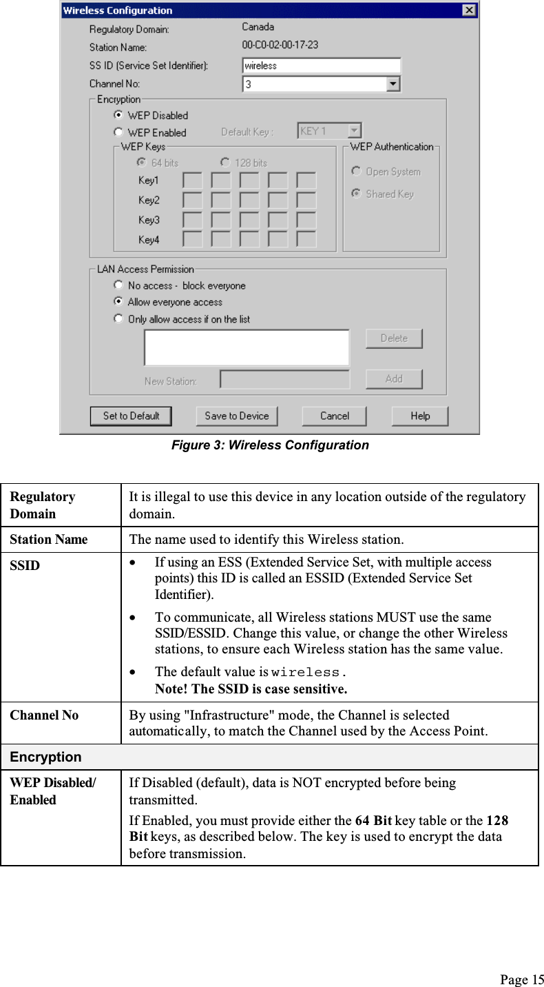 Page 15Figure 3: Wireless ConfigurationRegulatoryDomainIt is illegal to use this device in any location outside of the regulatory domain.Station Name The name used to identify this Wireless station.SSID •  If using an ESS (Extended Service Set, with multiple access points) this ID is called an ESSID (Extended Service Set Identifier).•  To communicate, all Wireless stations MUST use the same SSID/ESSID. Change this value, or change the other Wireless stations, to ensure each Wireless station has the same value.•  The default value is wireless.Note! The SSID is case sensitive.Channel No By using &quot;Infrastructure&quot; mode, the Channel is selected automatically, to match the Channel used by the Access Point.EncryptionWEP Disabled/EnabledIf Disabled (default), data is NOT encrypted before being transmitted.If Enabled, you must provide either the 64 Bit key table or the 128Bit keys, as described below. The key is used to encrypt the data before transmission.
