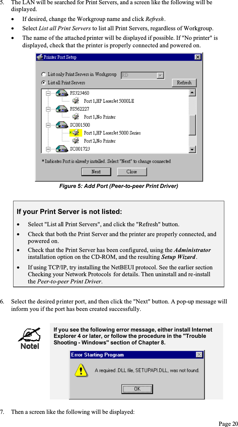 Page 205. The LAN will be searched for Print Servers, and a screen like the following will be displayed.•  If desired, change the Workgroup name and click Refresh.•  Select List all Print Servers to list all Print Servers, regardless of Workgroup.•  The name of the attached printer will be displayed if possible. If &quot;No printer&quot; is displayed, check that the printer is properly connected and powered on.Figure 5: Add Port (Peer-to-peer Print Driver)If your Print Server is not listed:•  Select &quot;List all Print Servers&quot;, and click the &quot;Refresh&quot; button.•  Check that both the Print Server and the printer are properly connected, and powered on.•  Check that the Print Server has been configured, using the Administratorinstallation option on the CD-ROM, and the resulting Setup Wizard.•  If using TCP/IP, try installing the NetBEUI protocol. See the earlier section Checking your Network Protocols  for details. Then uninstall and re-installthe Peer-to-peer Print Driver.6. Select the desired printer port, and then click the &quot;Next&quot; button. A pop-up message will inform you if the port has been created successfully. If you see the following error message, either install Internet Explorer 4 or later, or follow the procedure in the &quot;Trouble Shooting - Windows&quot; section of Chapter 8.7. Then a screen like the following will be displayed: