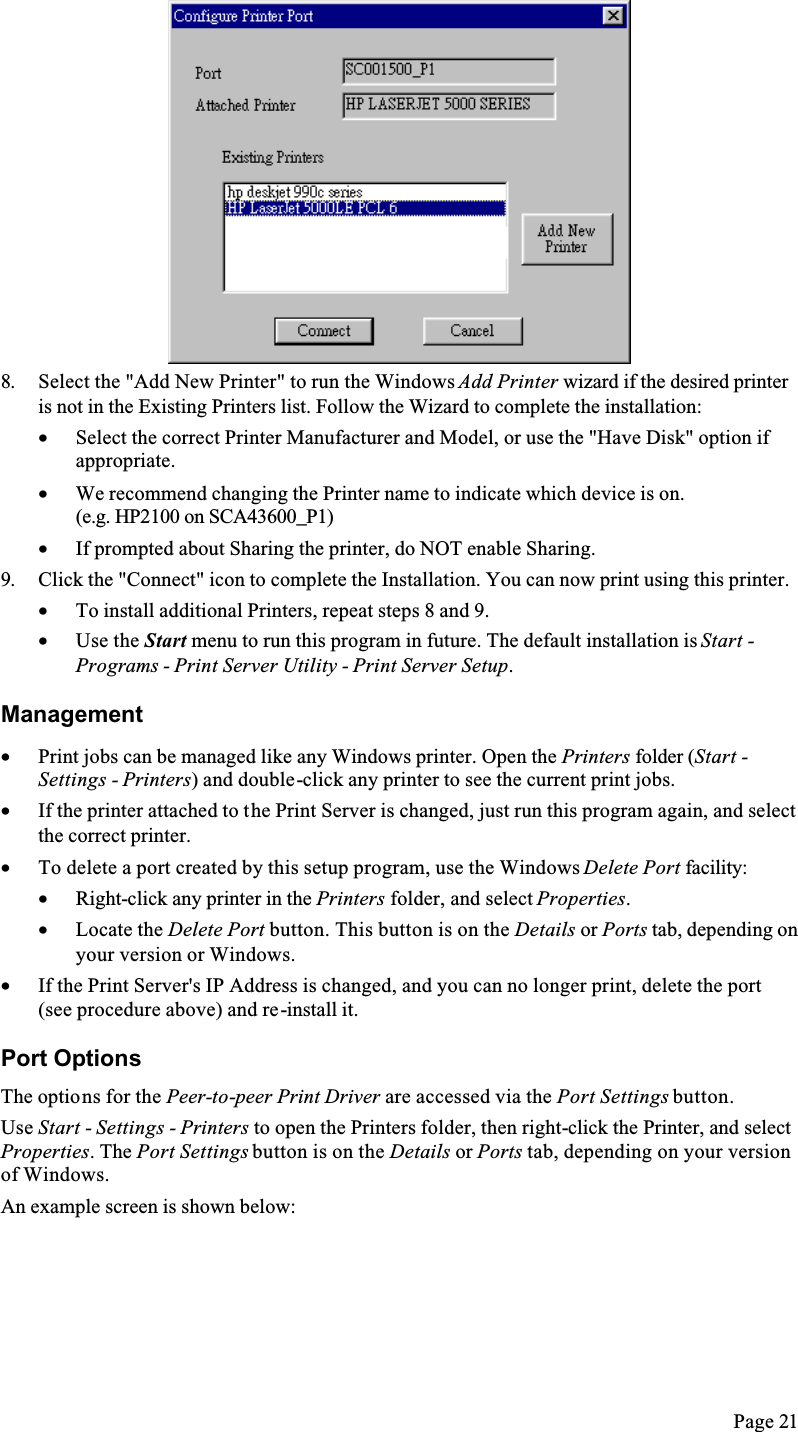 Page 218. Select the &quot;Add New Printer&quot; to run the Windows Add Printer wizard if the desired printer is not in the Existing Printers list. Follow the Wizard to complete the installation:•  Select the correct Printer Manufacturer and Model, or use the &quot;Have Disk&quot; option if appropriate.•  We recommend changing the Printer name to indicate which device is on.(e.g. HP2100 on SCA43600_P1)•  If prompted about Sharing the printer, do NOT enable Sharing.9. Click the &quot;Connect&quot; icon to complete the Installation. You can now print using this printer.•  To install additional Printers, repeat steps 8 and 9.•  Use the Start menu to run this program in future. The default installation is Start -Programs - Print Server Utility - Print Server Setup.Management•  Print jobs can be managed like any Windows printer. Open the Printers folder (Start -Settings - Printers) and double-click any printer to see the current print jobs.•  If the printer attached to the Print Server is changed, just run this program again, and select the correct printer.•  To delete a port created by this setup program, use the Windows Delete Port facility:•  Right-click any printer in the Printers folder, and select Properties.•  Locate the Delete Port button. This button is on the Details or Ports tab, depending on your version or Windows.•  If the Print Server&apos;s IP Address is changed, and you can no longer print, delete the port (see procedure above) and re-install it.Port OptionsThe options for the Peer-to-peer Print Driver are accessed via the Port Settings button.Use Start - Settings - Printers to open the Printers folder, then right-click the Printer, and select Properties. The Port Settings button is on the Details or Ports tab, depending on your version of Windows.An example screen is shown below: