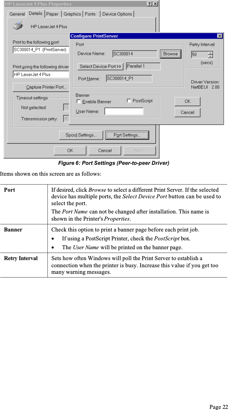 Page 22Figure 6: Port Settings (Peer-to-peer Driver)Items shown on this screen are as follows:Port If desired, click Browse to select a different Print Server. If the selected device has multiple ports, the Select Device Port button can be used to select the port.The Port Name can not be changed after installation. This name is shown in the Printer&apos;s Properties.Banner Check this option to print a banner page before each print job.•  If using a PostScript Printer, check the PostScript box.•  The User Name will be printed on the banner page.Retry Interval Sets how often Windows will poll the Print Server to establish a connection when the printer is busy. Increase this value if you get too many warning messages.