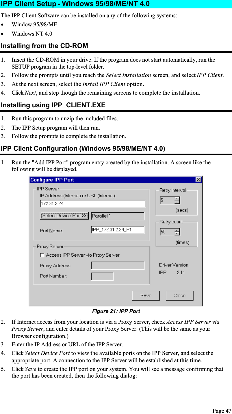 Page 47IPP Client Setup - Windows 95/98/ME/NT 4.0The IPP Client Software can be installed on any of the following systems:•  Window 95/98/ME•  Windows NT 4.0Installing from the CD-ROM1. Insert the CD-ROM in your drive. If the program does not start automatically, run the SETUP program in the top-level folder.2. Follow the prompts until you reach the Select Installation screen, and select IPP Client.3. At the next screen, select the Install IPP Client option.4. Click Next, and step though the remaining screens to complete the installation.Installing using IPP_CLIENT.EXE1. Run this program to unzip the included files.2. The IPP Setup program will then run.3. Follow the prompts to complete the installation.IPP Client Configuration (Windows 95/98/ME/NT 4.0)1. Run the &quot;Add IPP Port&quot; program entry created by the installation. A screen like the following will be displayed.Figure 21: IPP Port2. If Internet access from your location is via a Proxy Server, check Access IPP Server via Proxy Server, and enter details of your Proxy Server. (This will be the same as your Browser configuration.)3. Enter the IP Address or URL of the IPP Server.4. Click Select Device Port to view the available ports on the IPP Server, and select the appropriate port. A connection to the IPP Server will be established at this time.5. Click Save to create the IPP port on your system. You will see a message confirming that the port has been created, then the following dialog: