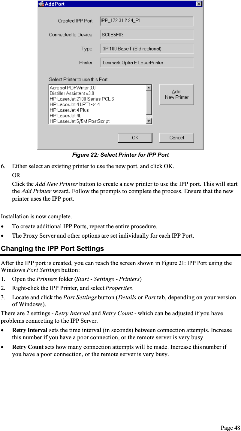 Page 48Figure 22: Select Printer for IPP Port6. Either select an existing printer to use the new port, and click OK. ORClick the Add New Printer button to create a new printer to use the IPP port. This will start the Add Printer wizard. Follow the prompts to complete the process. Ensure that the new printer uses the IPP port.Installation is now complete.•  To create additional IPP Ports, repeat the entire procedure. •  The Proxy Server and other options are set individually for each IPP Port.Changing the IPP Port SettingsAfter the IPP port is created, you can reach the screen shown in Figure 21: IPP Port using the Windows Port Settings button:1. Open the Printers folder (Start - Settings - Printers)2. Right-click the IPP Printer, and select Properties.3. Locate and click the Port Settings button (Details or Port tab, depending on your version of Windows).There are 2 settings - Retry Interval and Retry Count - which can be adjusted if you have problems connecting to the IPP Server.•  Retry Interval sets the time interval (in seconds) between connection attempts. Increase this number if you have a poor connection, or the remote server is very busy.•  Retry Count sets how many connection attempts will be made. Increase this number if you have a poor connection, or the remote server is very busy.