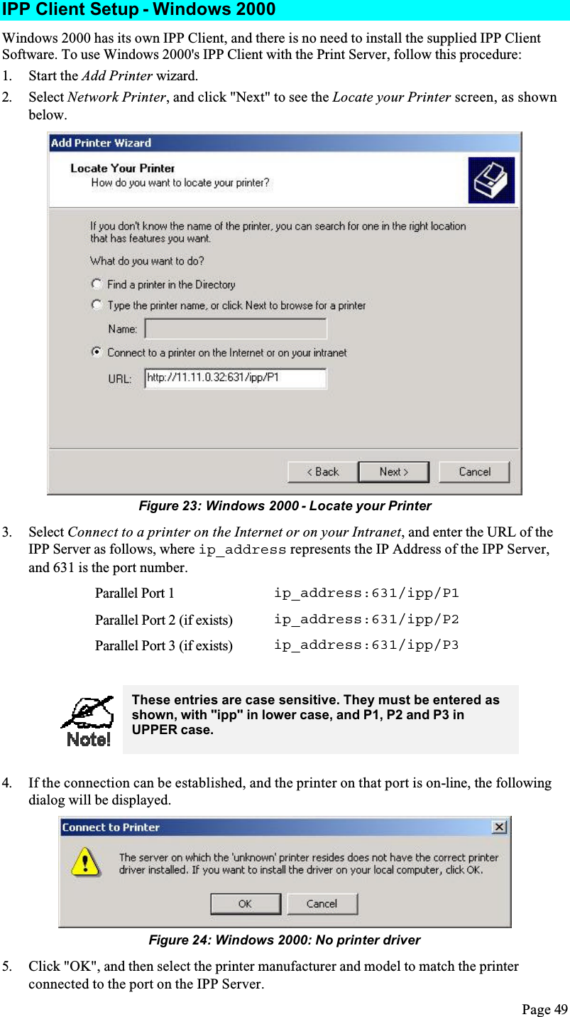 Page 49IPP Client Setup - Windows 2000Windows 2000 has its own IPP Client, and there is no need to install the supplied IPP Client Software. To use Windows 2000&apos;s IPP Client with the Print Server, follow this procedure:1. Start the Add Printer wizard.2. Select Network Printer, and click &quot;Next&quot; to see the Locate your Printer screen, as shown below.Figure 23: Windows 2000 - Locate your Printer3. Select Connect to a printer on the Internet or on your Intranet, and enter the URL of the IPP Server as follows, where ip_address represents the IP Address of the IPP Server, and 631 is the port number.Parallel Port 1 ip_address:631/ipp/P1Parallel Port 2 (if exists) ip_address:631/ipp/P2Parallel Port 3 (if exists) ip_address:631/ipp/P3These entries are case sensitive. They must be entered as shown, with &quot;ipp&quot; in lower case, and P1, P2 and P3 in UPPER case.4. If the connection can be established, and the printer on that port is on-line, the following dialog will be displayed.Figure 24: Windows 2000: No printer driver5. Click &quot;OK&quot;, and then select the printer manufacturer and model to match the printer connected to the port on the IPP Server.