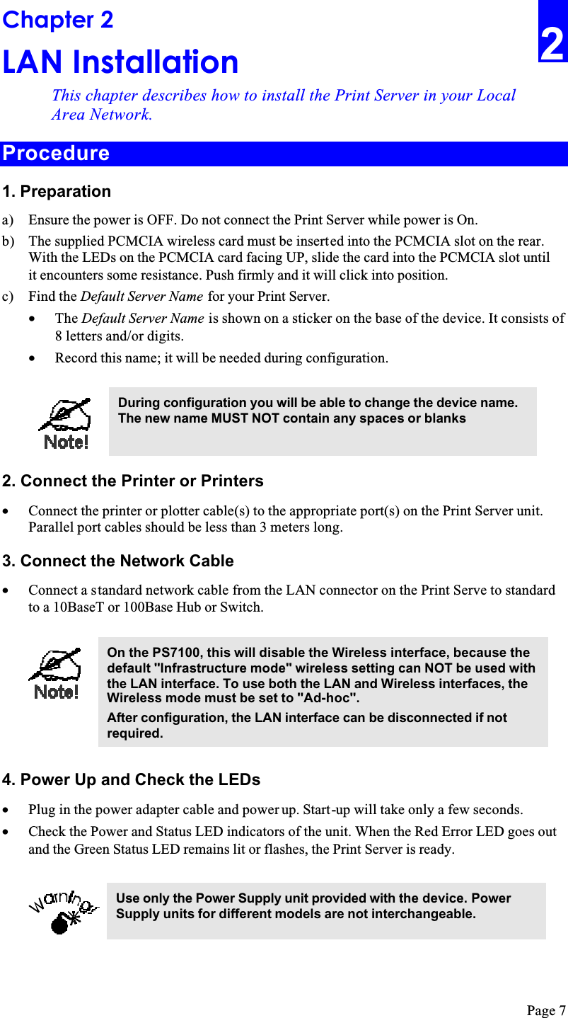 Page 7Chapter 2LAN InstallationThis chapter describes how to install the Print Server in your Local Area Network.Procedure1. Preparationa) Ensure the power is OFF. Do not connect the Print Server while power is On.b) The supplied PCMCIA wireless card must be inserted into the PCMCIA slot on the rear. With the LEDs on the PCMCIA card facing UP, slide the card into the PCMCIA slot until it encounters some resistance. Push firmly and it will click into position.c) Find the Default Server Name for your Print Server.•  The Default Server Name is shown on a sticker on the base of the device. It consists of 8 letters and/or digits.•  Record this name; it will be needed during configuration.During configuration you will be able to change the device name. The new name MUST NOT contain any spaces or blanks2. Connect the Printer or Printers•  Connect the printer or plotter cable(s) to the appropriate port(s) on the Print Server unit. Parallel port cables should be less than 3 meters long.3. Connect the Network Cable•  Connect a standard network cable from the LAN connector on the Print Serve to standard to a 10BaseT or 100Base Hub or Switch.On the PS7100, this will disable the Wireless interface, because the default &quot;Infrastructure mode&quot; wireless setting can NOT be used with the LAN interface. To use both the LAN and Wireless interfaces, the Wireless mode must be set to &quot;Ad-hoc&quot;.After configuration, the LAN interface can be disconnected if not required.4. Power Up and Check the LEDs•  Plug in the power adapter cable and power up. Start-up will take only a few seconds.•  Check the Power and Status LED indicators of the unit. When the Red Error LED goes out and the Green Status LED remains lit or flashes, the Print Server is ready.Use only the Power Supply unit provided with the device. Power Supply units for different models are not interchangeable.2