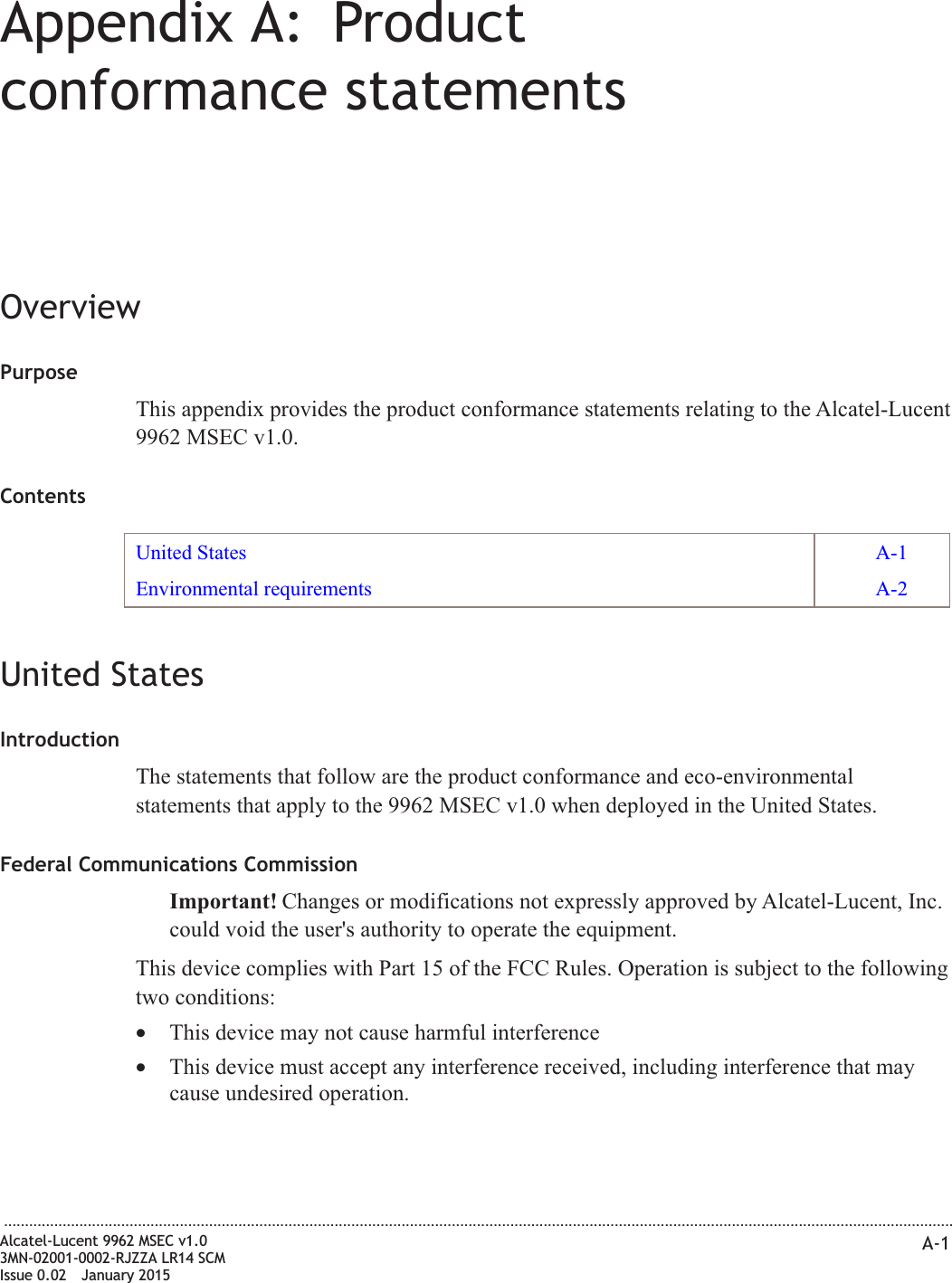 Appendix A: Productconformance statementsOverviewPurposeThis appendix provides the product conformance statements relating to the Alcatel-Lucent9962 MSEC v1.0.ContentsUnited States A-1Environmental requirements A-2United StatesIntroductionThe statements that follow are the product conformance and eco-environmentalstatements that apply to the 9962 MSEC v1.0 when deployed in the United States.Federal Communications CommissionImportant! Changes or modifications not expressly approved by Alcatel-Lucent, Inc.could void the user&apos;s authority to operate the equipment.This device complies with Part 15 of the FCC Rules. Operation is subject to the followingtwo conditions:•This device may not cause harmful interference•This device must accept any interference received, including interference that maycause undesired operation....................................................................................................................................................................................................................................Alcatel-Lucent 9962 MSEC v1.03MN-02001-0002-RJZZA LR14 SCMIssue 0.02 January 2015A-1DRAFTDRAFT