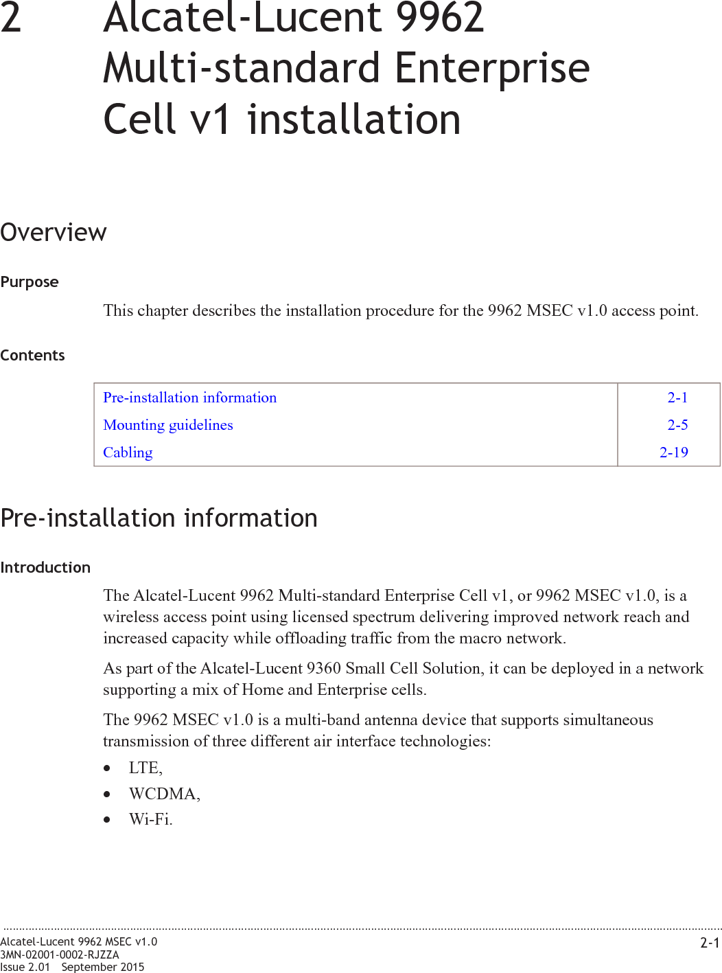 22Alcatel-Lucent 9962Multi-standard EnterpriseCell v1 installationOverviewPurposeThis chapter describes the installation procedure for the 9962 MSEC v1.0 access point.ContentsPre-installation information 2-1Mounting guidelines 2-5Cabling 2-19Pre-installation informationIntroductionThe Alcatel-Lucent 9962 Multi-standard Enterprise Cell v1, or 9962 MSEC v1.0, is awireless access point using licensed spectrum delivering improved network reach andincreased capacity while offloading traffic from the macro network.As part of the Alcatel-Lucent 9360 Small Cell Solution, it can be deployed in a networksupporting a mix of Home and Enterprise cells.The 9962 MSEC v1.0 is a multi-band antenna device that supports simultaneoustransmission of three different air interface technologies:•LTE,•WCDMA,•Wi-Fi....................................................................................................................................................................................................................................Alcatel-Lucent 9962 MSEC v1.03MN-02001-0002-RJZZAIssue 2.01 September 20152-1PRELIMINARYPRELIMINARY