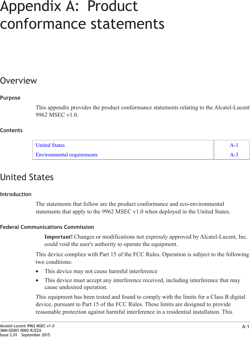Appendix A: Productconformance statementsOverviewPurposeThis appendix provides the product conformance statements relating to the Alcatel-Lucent9962 MSEC v1.0.ContentsUnited States A-1Environmental requirements A-3United StatesIntroductionThe statements that follow are the product conformance and eco-environmentalstatements that apply to the 9962 MSEC v1.0 when deployed in the United States.Federal Communications CommissionImportant! Changes or modifications not expressly approved by Alcatel-Lucent, Inc.could void the user&apos;s authority to operate the equipment.This device complies with Part 15 of the FCC Rules. Operation is subject to the followingtwo conditions:•This device may not cause harmful interference•This device must accept any interference received, including interference that maycause undesired operation.This equipment has been tested and found to comply with the limits for a Class B digitaldevice, pursuant to Part 15 of the FCC Rules. These limits are designed to providereasonable protection against harmful interference in a residential installation. This...................................................................................................................................................................................................................................Alcatel-Lucent 9962 MSEC v1.03MN-02001-0002-RJZZAIssue 2.01 September 2015A-1PRELIMINARYPRELIMINARY