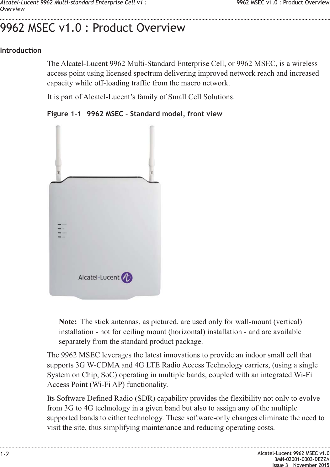 9962 MSEC v1.0 : Product OverviewIntroductionThe Alcatel-Lucent 9962 Multi-Standard Enterprise Cell, or 9962 MSEC, is a wirelessaccess point using licensed spectrum delivering improved network reach and increasedcapacity while off-loading traffic from the macro network.It is part of Alcatel-Lucent’s family of Small Cell Solutions.Note: The stick antennas, as pictured, are used only for wall-mount (vertical)installation - not for ceiling mount (horizontal) installation - and are availableseparately from the standard product package.The 9962 MSEC leverages the latest innovations to provide an indoor small cell thatsupports 3G W-CDMA and 4G LTE Radio Access Technology carriers, (using a singleSystem on Chip, SoC) operating in multiple bands, coupled with an integrated Wi-FiAccess Point (Wi-Fi AP) functionality.Its Software Defined Radio (SDR) capability provides the flexibility not only to evolvefrom 3G to 4G technology in a given band but also to assign any of the multiplesupported bands to either technology. These software-only changes eliminate the need tovisit the site, thus simplifying maintenance and reducing operating costs.Figure 1-1 9962 MSEC - Standard model, front viewAlcatel-Lucent 9962 Multi-standard Enterprise Cell v1 :Overview9962 MSEC v1.0 : Product Overview........................................................................................................................................................................................................................................................................................................................................................................................................................................................................1-2 Alcatel-Lucent 9962 MSEC v1.03MN-02001-0003-DEZZAIssue 3 November 2015