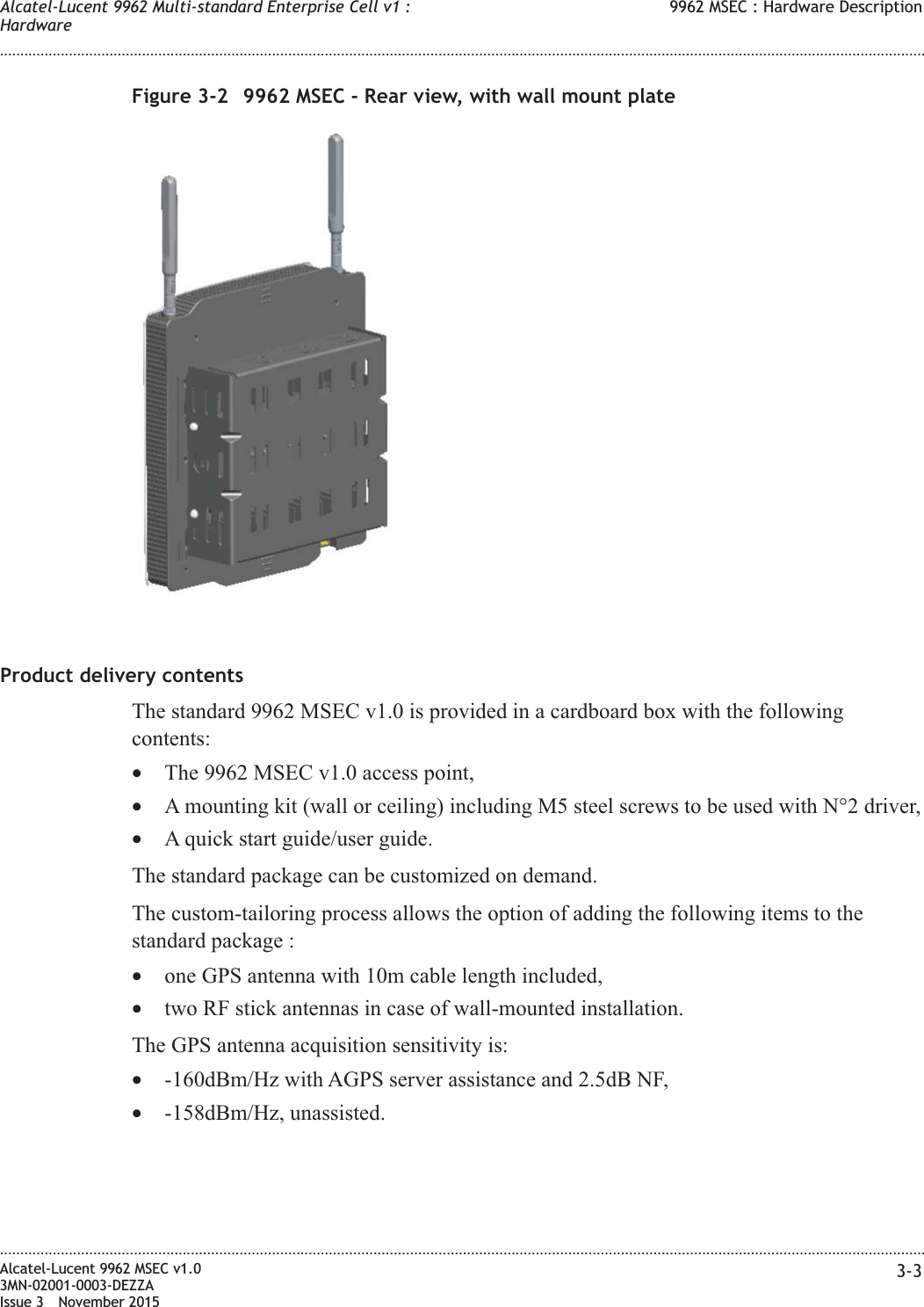 Product delivery contentsThe standard 9962 MSEC v1.0 is provided in a cardboard box with the followingcontents:•The 9962 MSEC v1.0 access point,•A mounting kit (wall or ceiling) including M5 steel screws to be used with N°2 driver,•A quick start guide/user guide.The standard package can be customized on demand.The custom-tailoring process allows the option of adding the following items to thestandard package :•one GPS antenna with 10m cable length included,•two RF stick antennas in case of wall-mounted installation.The GPS antenna acquisition sensitivity is:•-160dBm/Hz with AGPS server assistance and 2.5dB NF,•-158dBm/Hz, unassisted.Figure 3-2 9962 MSEC - Rear view, with wall mount plateAlcatel-Lucent 9962 Multi-standard Enterprise Cell v1 :Hardware9962 MSEC : Hardware Description........................................................................................................................................................................................................................................................................................................................................................................................................................................................................Alcatel-Lucent 9962 MSEC v1.03MN-02001-0003-DEZZAIssue 3 November 20153-3
