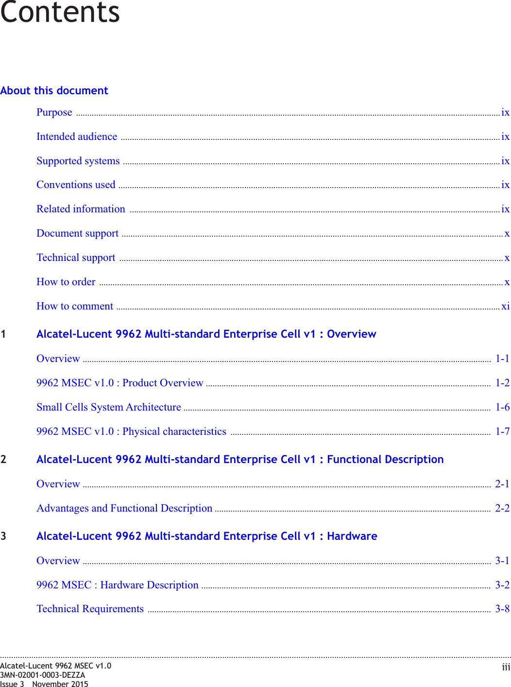 ContentsAbout this documentPurpose ............................................................................................................................................................................................. ixixIntended audience ......................................................................................................................................................................... ixixSupported systems ........................................................................................................................................................................ ixixConventions used .......................................................................................................................................................................... ixixRelated information ..................................................................................................................................................................... ixixDocument support .......................................................................................................................................................................... xxTechnical support ........................................................................................................................................................................... xxHow to order .................................................................................................................................................................................... xxHow to comment ........................................................................................................................................................................... xixi1Alcatel-Lucent 9962 Multi-standard Enterprise Cell v1 : OverviewOverview ...................................................................................................................................................................................... 1-11-19962 MSEC v1.0 : Product Overview ............................................................................................................................... 1-21-2Small Cells System Architecture ......................................................................................................................................... 1-61-69962 MSEC v1.0 : Physical characteristics .................................................................................................................... 1-71-72Alcatel-Lucent 9962 Multi-standard Enterprise Cell v1 : Functional DescriptionOverview ...................................................................................................................................................................................... 2-12-1Advantages and Functional Description ........................................................................................................................... 2-22-23Alcatel-Lucent 9962 Multi-standard Enterprise Cell v1 : HardwareOverview ...................................................................................................................................................................................... 3-13-19962 MSEC : Hardware Description ................................................................................................................................. 3-23-2Technical Requirements ......................................................................................................................................................... 3-83-8....................................................................................................................................................................................................................................Alcatel-Lucent 9962 MSEC v1.03MN-02001-0003-DEZZAIssue 3 November 2015iii