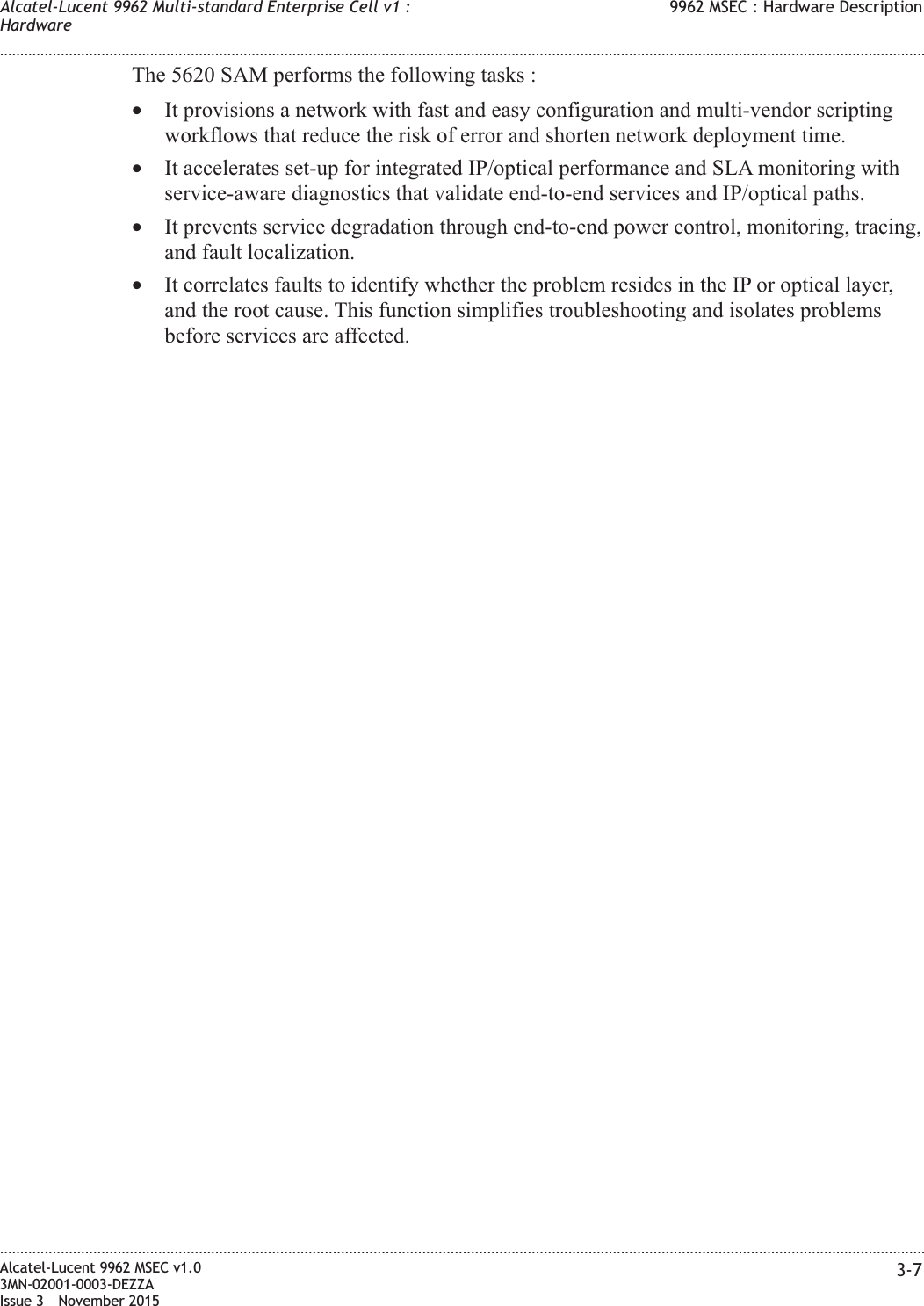The 5620 SAM performs the following tasks :•It provisions a network with fast and easy configuration and multi-vendor scriptingworkflows that reduce the risk of error and shorten network deployment time.•It accelerates set-up for integrated IP/optical performance and SLA monitoring withservice-aware diagnostics that validate end-to-end services and IP/optical paths.•It prevents service degradation through end-to-end power control, monitoring, tracing,and fault localization.•It correlates faults to identify whether the problem resides in the IP or optical layer,and the root cause. This function simplifies troubleshooting and isolates problemsbefore services are affected.Alcatel-Lucent 9962 Multi-standard Enterprise Cell v1 :Hardware9962 MSEC : Hardware Description........................................................................................................................................................................................................................................................................................................................................................................................................................................................................Alcatel-Lucent 9962 MSEC v1.03MN-02001-0003-DEZZAIssue 3 November 20153-7