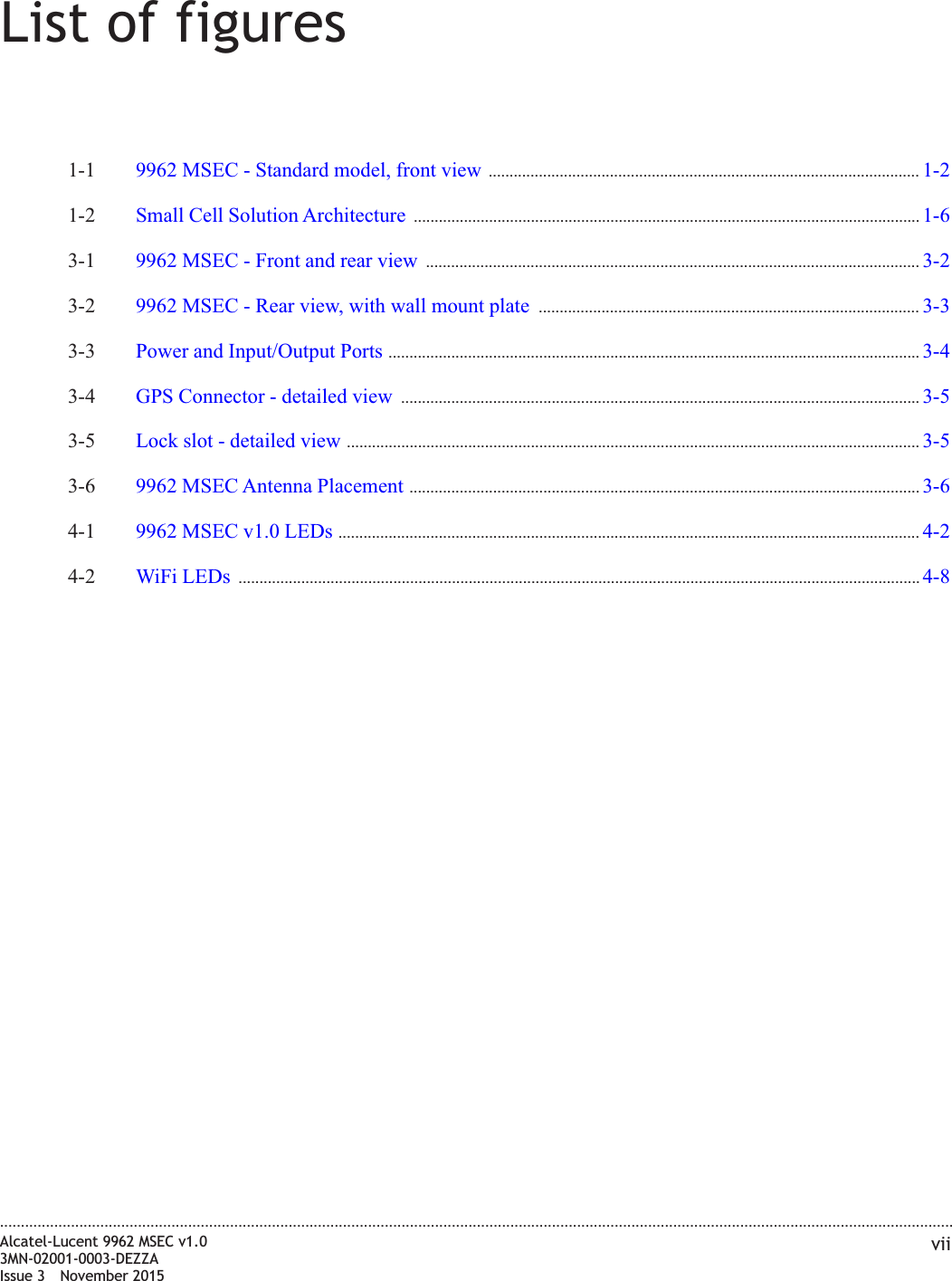 List of figures1-1 9962 MSEC - Standard model, front view ....................................................................................................... 1-21-21-2 Small Cell Solution Architecture ......................................................................................................................... 1-61-63-1 9962 MSEC - Front and rear view ...................................................................................................................... 3-23-23-2 9962 MSEC - Rear view, with wall mount plate ........................................................................................... 3-33-33-3 Power and Input/Output Ports ............................................................................................................................... 3-43-43-4 GPS Connector - detailed view ............................................................................................................................ 3-53-53-5 Lock slot - detailed view ......................................................................................................................................... 3-53-53-6 9962 MSEC Antenna Placement .......................................................................................................................... 3-63-64-1 9962 MSEC v1.0 LEDs ........................................................................................................................................... 4-24-24-2 WiFi LEDs ................................................................................................................................................................... 4-84-8....................................................................................................................................................................................................................................Alcatel-Lucent 9962 MSEC v1.03MN-02001-0003-DEZZAIssue 3 November 2015vii