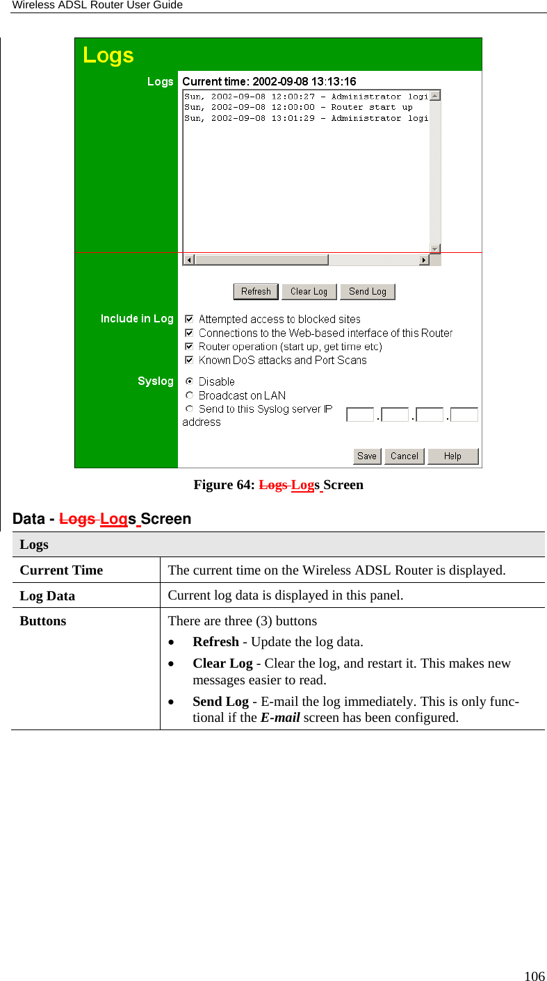 Wireless ADSL Router User Guide 106  Figure 64: Logs Logs Screen Data - Logs Logs Screen Logs Current Time  The current time on the Wireless ADSL Router is displayed. Log Data  Current log data is displayed in this panel. Buttons  There are three (3) buttons • Refresh - Update the log data. • Clear Log - Clear the log, and restart it. This makes new messages easier to read. • Send Log - E-mail the log immediately. This is only func-tional if the E-mail screen has been configured. 