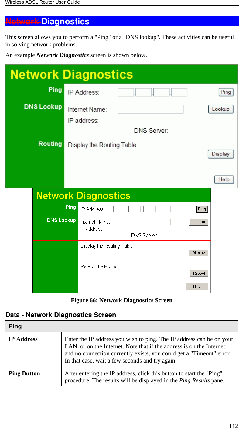 Wireless ADSL Router User Guide 112 Network Diagnostics This screen allows you to perform a &quot;Ping&quot; or a &quot;DNS lookup&quot;. These activities can be useful in solving network problems. An example Network Diagnostics screen is shown below.  Figure 66: Network Diagnostics Screen Data - Network Diagnostics Screen Ping IP Address  Enter the IP address you wish to ping. The IP address can be on your LAN, or on the Internet. Note that if the address is on the Internet, and no connection currently exists, you could get a &quot;Timeout&quot; error. In that case, wait a few seconds and try again. Ping Button  After entering the IP address, click this button to start the &quot;Ping&quot; procedure. The results will be displayed in the Ping Results pane. 