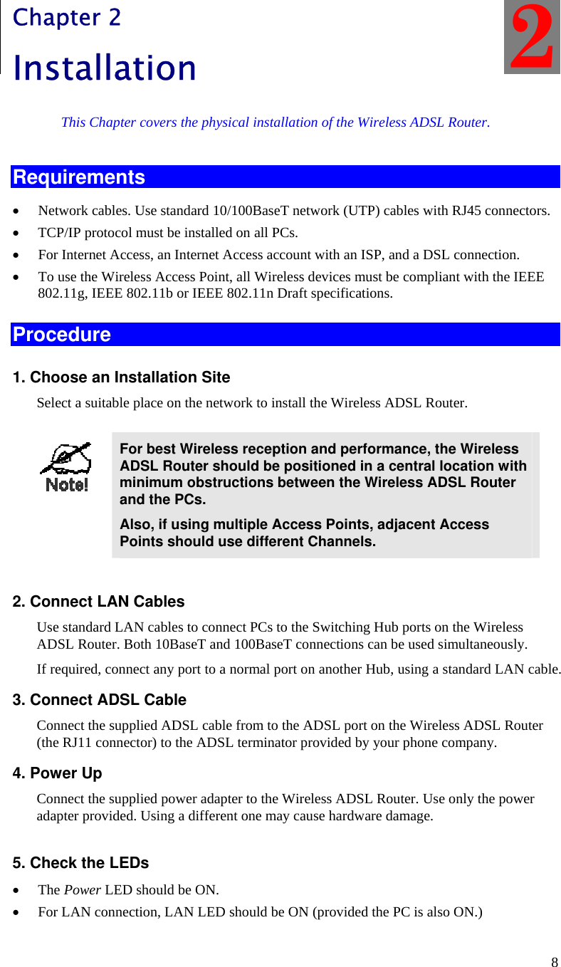  8 Chapter 2 Installation This Chapter covers the physical installation of the Wireless ADSL Router. Requirements • Network cables. Use standard 10/100BaseT network (UTP) cables with RJ45 connectors. • TCP/IP protocol must be installed on all PCs. • For Internet Access, an Internet Access account with an ISP, and a DSL connection. • To use the Wireless Access Point, all Wireless devices must be compliant with the IEEE 802.11g, IEEE 802.11b or IEEE 802.11n Draft specifications. Procedure 1. Choose an Installation Site Select a suitable place on the network to install the Wireless ADSL Router.    For best Wireless reception and performance, the Wireless ADSL Router should be positioned in a central location with minimum obstructions between the Wireless ADSL Router and the PCs. Also, if using multiple Access Points, adjacent Access Points should use different Channels.  2. Connect LAN Cables Use standard LAN cables to connect PCs to the Switching Hub ports on the Wireless ADSL Router. Both 10BaseT and 100BaseT connections can be used simultaneously. If required, connect any port to a normal port on another Hub, using a standard LAN cable.  3. Connect ADSL Cable Connect the supplied ADSL cable from to the ADSL port on the Wireless ADSL Router (the RJ11 connector) to the ADSL terminator provided by your phone company. 4. Power Up Connect the supplied power adapter to the Wireless ADSL Router. Use only the power adapter provided. Using a different one may cause hardware damage.  5. Check the LEDs • The Power LED should be ON. • For LAN connection, LAN LED should be ON (provided the PC is also ON.) 2 