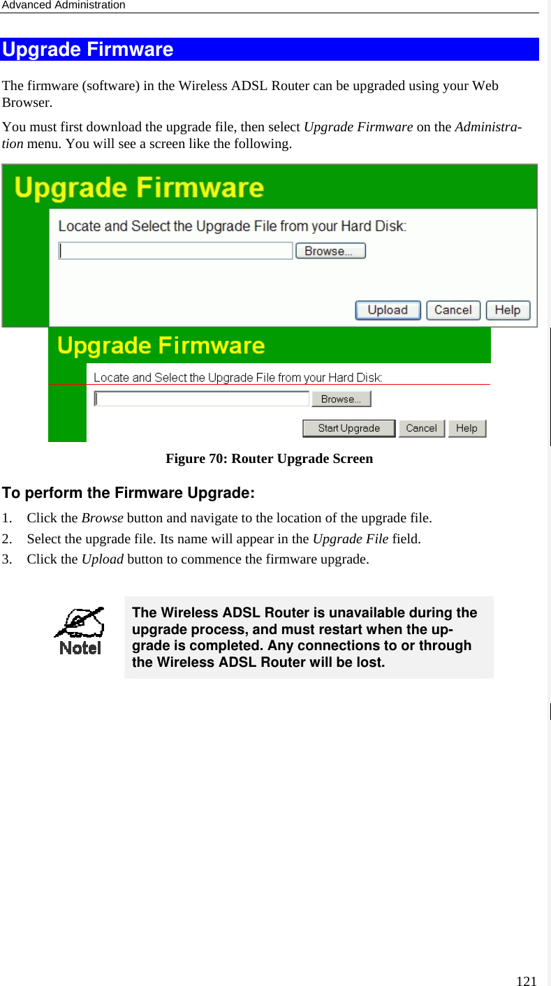 Advanced Administration 121 Upgrade Firmware The firmware (software) in the Wireless ADSL Router can be upgraded using your Web Browser.  You must first download the upgrade file, then select Upgrade Firmware on the Administra-tion menu. You will see a screen like the following.  Figure 70: Router Upgrade Screen To perform the Firmware Upgrade: 1. Click the Browse button and navigate to the location of the upgrade file. 2. Select the upgrade file. Its name will appear in the Upgrade File field. 3. Click the Upload button to commence the firmware upgrade.   The Wireless ADSL Router is unavailable during the upgrade process, and must restart when the up-grade is completed. Any connections to or through the Wireless ADSL Router will be lost.   