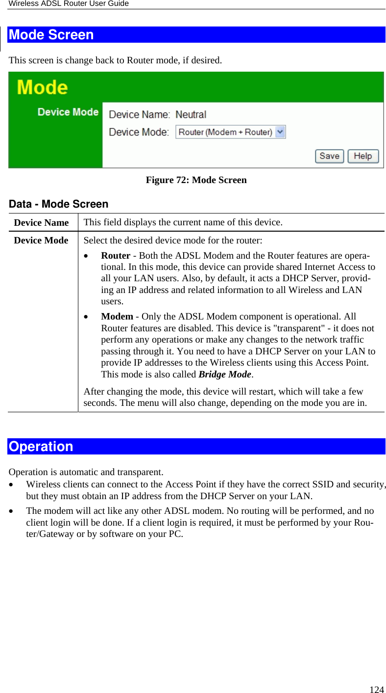 Wireless ADSL Router User Guide 124 Mode Screen This screen is change back to Router mode, if desired.  Figure 72: Mode Screen Data - Mode Screen Device Name  This field displays the current name of this device. Device Mode  Select the desired device mode for the router:  • Router - Both the ADSL Modem and the Router features are opera-tional. In this mode, this device can provide shared Internet Access to all your LAN users. Also, by default, it acts a DHCP Server, provid-ing an IP address and related information to all Wireless and LAN users.  • Modem - Only the ADSL Modem component is operational. All Router features are disabled. This device is &quot;transparent&quot; - it does not perform any operations or make any changes to the network traffic passing through it. You need to have a DHCP Server on your LAN to provide IP addresses to the Wireless clients using this Access Point.  This mode is also called Bridge Mode. After changing the mode, this device will restart, which will take a few seconds. The menu will also change, depending on the mode you are in.  Operation Operation is automatic and transparent. • Wireless clients can connect to the Access Point if they have the correct SSID and security, but they must obtain an IP address from the DHCP Server on your LAN. • The modem will act like any other ADSL modem. No routing will be performed, and no client login will be done. If a client login is required, it must be performed by your Rou-ter/Gateway or by software on your PC.  
