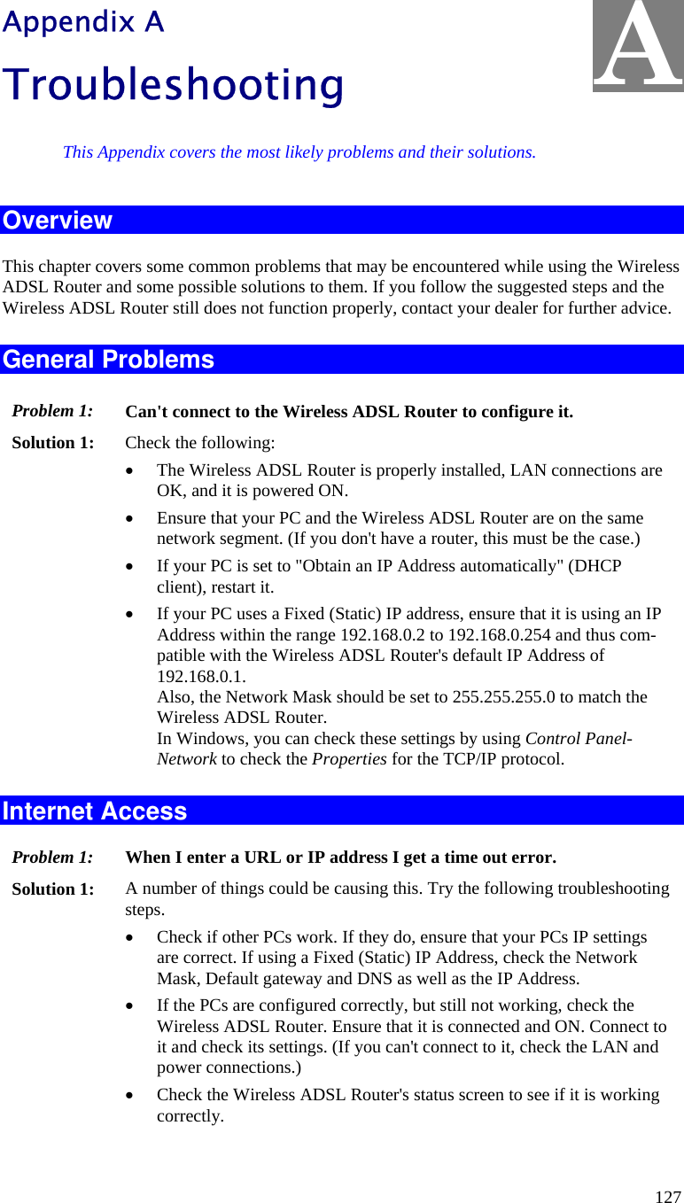  127 Appendix A Troubleshooting This Appendix covers the most likely problems and their solutions. Overview This chapter covers some common problems that may be encountered while using the Wireless ADSL Router and some possible solutions to them. If you follow the suggested steps and the Wireless ADSL Router still does not function properly, contact your dealer for further advice. General Problems Problem 1:  Can&apos;t connect to the Wireless ADSL Router to configure it. Solution 1:  Check the following: • The Wireless ADSL Router is properly installed, LAN connections are OK, and it is powered ON. • Ensure that your PC and the Wireless ADSL Router are on the same network segment. (If you don&apos;t have a router, this must be the case.)  • If your PC is set to &quot;Obtain an IP Address automatically&quot; (DHCP client), restart it. • If your PC uses a Fixed (Static) IP address, ensure that it is using an IP Address within the range 192.168.0.2 to 192.168.0.254 and thus com-patible with the Wireless ADSL Router&apos;s default IP Address of 192.168.0.1.  Also, the Network Mask should be set to 255.255.255.0 to match the Wireless ADSL Router. In Windows, you can check these settings by using Control Panel-Network to check the Properties for the TCP/IP protocol.  Internet Access Problem 1: When I enter a URL or IP address I get a time out error. Solution 1: A number of things could be causing this. Try the following troubleshooting steps. • Check if other PCs work. If they do, ensure that your PCs IP settings are correct. If using a Fixed (Static) IP Address, check the Network Mask, Default gateway and DNS as well as the IP Address. • If the PCs are configured correctly, but still not working, check the Wireless ADSL Router. Ensure that it is connected and ON. Connect to it and check its settings. (If you can&apos;t connect to it, check the LAN and power connections.) • Check the Wireless ADSL Router&apos;s status screen to see if it is working correctly. A 